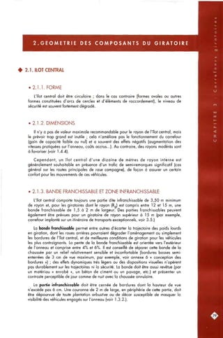 2 . G E O M E T R I E DES C O M P O S A N T S DU G I R A T O I R E
4 2.1. ILOT CENTRAL
• 2.1.1. FORME
L'îlot central doit être circulaire ; dans le cas contraire (formes ovales ou autres
formes constituées d'arcs de cercles et d'éléments de raccordement), le niveau de
sécurité est souvent fortement dégradé.
• 2.1.2. DIMENSIONS
Il n'y a pas de valeur maximale recommandable pour le rayon de l'îlot central, mais
le prévoir trop grand est inutile ; cela n'améliore pas le fonctionnement du carrefour
(gain de capacité faible ou nul) et a souvent des effets négatifs (augmentation des
vitesses pratiquées sur l'anneau, coûts accrus...). Au contraire, des rayons modérés sont
à favoriser (voir 1.4.4).
Cependant, un îlot central d'une dizaine de mètres de rayon interne est
généralement souhaitable en présence d'un trafic de semi-remorques significatif (cas
général sur les routes principales de rase campagne), de façon à assurer un certain
confort pour les mouvements de ces véhicules.
• 2.1.3. BANDE FRANCHISSABLE ET ZONE INFRANCHISSABLE
L'îlot central comporte toujours une partie dite infranchissable de 3,50 m minimum
de rayon et, pour les giratoires dont le rayon (R ) est compris entre 12 et 15 m, une
bande franchissable de 1,5 à 2 m de largeur. Des parties franchissables peuvent
également être prévues pour un giratoire de rayon supérieur à 15 m (par exemple,
carrefour implanté sur un itinéraire de transports exceptionnels, voir 3.5.)
La bande franchissable permet entre autres d'écarter la trajectoire des poids lourds
en girotion, dont les roues arrières pourraient dégrader l'aménagement ou simplement
les bordures de l'îlot central, et de meilleures conditions de giration pour les véhicules
les plus contraignants. La pente de la bande franchissable est orientée vers l'extérieur
de l'anneau et comprise entre 4% et 6%. Il est conseillé de séparer cette bande de la
chaussée par un relief relativement sensible et inconfortable (bordures basses semi-
enterrées de 3 cm de vue maximum, par exemple, voir annexe 6 « conception des
bordures ») ; des effets dynamiques très légers ou des dispositions visuelles n'opèrent
pas durablement sur les trajectoires ni la sécurité. La bande doit être aussi revêtue (par
un matériau « enrobé », un béton de ciment ou un pavage, etc.) et présenter un
contraste perceptible de jour comme de nuit avec la chaussée annulaire.
La partie infranchissable doit être cernée de bordures dont la hauteur de vue
n'excède pas 6 cm. Une couronne de 2 m de large, en périphérie de cette partie, doit
être dépourvue de toute plantation arbustive ou de décor susceptible de masquer la
visibilité des véhicules engagés sur l'anneau (voir 1.3.2.).
 