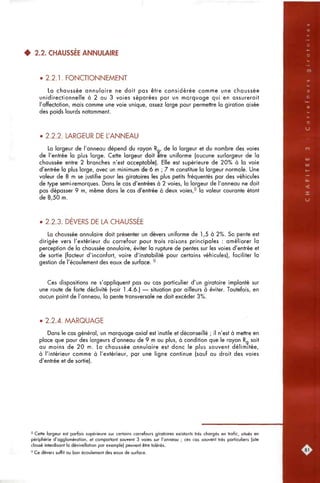 4 2.2. CHAUSSÉE ANNULAIRE
• 2.2.1. FONCTIONNEMENT
La chaussée annulaire ne doit pas être considérée comme une chaussée
unidirectionnelle à 2 ou 3 voies séparées par un marquage qui en assurerait
l'affectation, mais comme une voie unique, assez large pour permettre la giration aisée
des poids lourds notamment.
• 2.2.2. LARGEUR DE L'ANNEAU
La largeur de l'anneau dépend du rayon R de la largeur et du nombre des voies
de l'entrée la plus large. Cette largeur doit être uniforme (aucune surlargeur de la
chaussée entre 2 branches n'est acceptable). Elle est supérieure de 20% à la voie
d'entrée la plus large, avec un minimum de 6 m ; 7 m constitue la largeur normale. Une
valeur de 8 m se justifie pour les giratoires les plus petits fréquentés par des véhicules
de type semi-remorques. Dons le cas d'entrées à 2 voies, la largeur de l'anneau ne doit
pas dépasser 9 m, même dans le cas d'entrée à deux voies,^ la valeur courante étant
de 8,50 m.
• 2.2.3. DEVERS DE LA CHAUSSEE
La chaussée annulaire doit présenter un dévers uniforme de 1,5 à 2%. Sa pente est
dirigée vers l'extérieur du carrefour pour trois raisons principales ; améliorer la
perception de la chaussée annulaire, éviter la rupture de pentes sur les voies d'entrée et
de sortie (facteur d'inconfort, voire d'instabilité pour certains véhicules), faciliter la
gestion de l'écoulement des eaux de surface. ^
Ces dispositions ne s'appliquent pas au cas particulier d'un giratoire implanté sur
une route de forte déclivité (voir 1.4.6.) — situation par ailleurs à éviter. Toutefois, en
aucun point de l'anneau, la pente transversale ne doit excéder 3%.
• 2.2.4. MARQUAGE
Dans le cas général, un marquage axial est inutile et déconseillé ; il n'est à mettre en
place que pour des largeurs d'anneau de 9 m ou plus, à condition que le rayon Rg soit
ou moins de 20 m. La chaussée annulaire est donc le plus souvent délimitée,
à l'intérieur comme à l'extérieur, par une ligne continue (sauf ou droit des voies
d'entrée et de sortie).
8 Cette largeur est parfois supérieure sur certains carrefours giratoires existants très chargés en trafic, situés en
périphérie d'agglomération, et comportant souvent 3 voies sur l'anneau ; ces cas souvent très particuliers (site
classé interdisant la dénivellation par exemple) peuvent être tolérés.
' Ce dévers suffit au bon écoulement des eaux de surface.
 