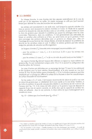 • 2.3. ENTRÉES
Sur chaque branche, la voie d'entrée doit être séparée matériellement de la voie de
sortie par un îlot séparateur en saillie. Un simple marquage ne suffit pas (sauf éventuel-
lement pour délimiter les voies des branches très secondaires).
Les entrées sont normalement à une seule voie, sauf lorsque la capacité calculée à la
mise en service rend nécessaire la création d'entrées à 2 voies. Si l'étude de la capacité
conclut à la nécessité de créer plus de deux voies sur une entrée, on peut remettre en cause
le choix du giratoire pour résoudre le problème que posent les échanges entre les voies
concernées. Néanmoins, dans ces conditions, il n'est généralement pas admissible de
laisser un carrefour plan ordinaire ou à feux, qui serait moins sûr qu'un giratoire. Il faut
alors envisager des solutions dénivelées avec un giratoire sur chaque axe : elles ont
l'avantage de ne pas favoriser des vitesses élevées, et évitent de déplacer les problèmes de
sécurité sur les carrefours situés en aval. A défaut, la solution giratoire peut être retenue
malgré les périodes de saturation qu'elle engendrera.
Les largeurs d'entrée (/^J (mesurées entre marquages) recommandables sont :
- pour les entrées à 1 voie, f^ = A m (minimum 2,20 m pour les entrées très
secondaires) ;
pour les entrées à 2 voies,/'g = 7 m (6 m si le trafic de poids lourds est très faible). 10
Les rayons d'entrée (Rg) doivent toujours être inférieurs ou égaux au rayon extérieur du
giratoire (Rq). Ils sont normalement compris entre 10 et 15 m (suivant la configuration des
branches autour de l'anneau).
Les voies d'entrée sont délimitées par un marquage (de type T'3 pour la rive extérieure)
et des bordures pour le bord intérieur (franchissables), et le plus souvent en rive (voir
annexe 5). Pour les plus faibles rayons d'entrée (Rg s 12 m), la bordure extérieure peut être
remplacée par un pavage qui affleure la surface de la chaussée et dont les caractéristiques
de surface dissuadent le franchissement.
Sur les routes à 2 x 2 voies, il est toujours recommandé de réduire le profil à une voie
en amont du giratoire (par un rabattement de la voie rapide sur la voie lente). Toutefois, si
les trafics le justifient, la seconde voie peut être rétablie à une distance de 40 m environ de
l'anneau (voir fig. 1 1). Si le niveau de trafic entrant sur le giratoire risque de dépasser la
capacité d'une voie en section courante, on vérifie alors que la capacité du carrefour lui-
même est suffisante ; dans le cas contraire, le choix même du type d'aménagement est à
remettre en cause.
Fg. !0 — Schéma type d'une branche (pour Rg = 20 mj ;;
i°Pour obtenir un bénéfice optimal des entrées à 2 voies, on rappelle que la largeur de la chaussée annulaire doit
être supérieure d'au moins 20% à la largeur de l'entrée la plus large, limitée à 9 m, (voir 2.2.2.).
' ' Pour les branches à voie unique — bretelle d'entrée ou de sortie d'échangeur par exemple — le mode de
construction le plus simple consiste à concevoir la branche à deux voies correspondante, puis à effacer la partie
Inutile.
 