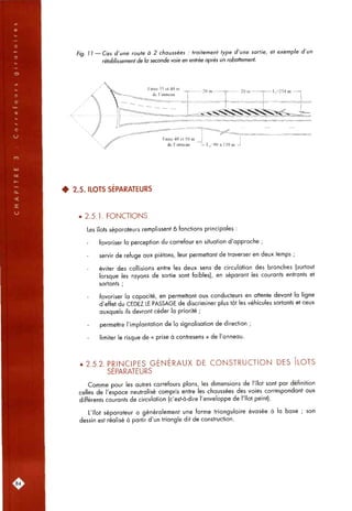 Fia. 11 — Cas d'une route à 2 chaussées : traitement type d'une sortie, et exemple d'un
rétablissement de la seconde voie en entrée après un rabattement.
• 2.5. ILOTS SÉPARATEURS
• 2.5.1. FONCTIONS
Les îtots séparateurs remplissent 6 fonctions principales :
favoriser la perception du carrefour en situation d'approche ;
servir de refuge aux piétons, leur permettant de traverser en deux temps ;
éviter des collisions entre les deux sens de circulation des branches (surtout
lorsque les rayons de sortie sont faibles), en séparant les courants entrants et
sortants ;
favoriser la capacité, en permettant aux conducteurs en attente devant la ligne
d'effet du CEDEZ LE PASSAGE de discriminer plus tôt les véhicules sortants et ceux
auxquels ils devront céder la priorité ;
permettre l'implantation de la signalisation de direction ;
limiter le risque de « prise à contresens » de l'anneau.
. 2 5 2 PRINCIPES GÉNÉRAUX DE CONSTRUCTION DES ÎLOTS
SÉPARATEURS
Comme pour les autres carrefours plans, les dimensions de l'îlot sont par définition
celles de l'espace neutralisé compris entre les chaussées des voies correspondant aux
différents courants de circulation (c'est-à-dire l'enveloppe de l'îlot peint).
L'îlot séparateur a généralement une forme triangulaire évasée à la base ; son
dessin est réalisé à partir d'un triangle dit de construction.
:S4:
 