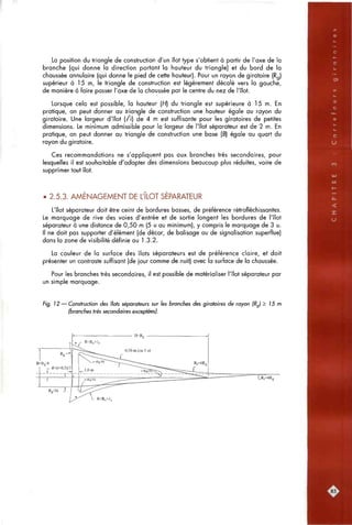 La position du triangle de construction d'un îlot type s'obtient à partir de l'axe de la
branche (qui donne la direction portant la hauteur du triangle) et du bord de la
chaussée annulaire (qui donne le pied de cette hauteur). Pour un rayon de giratoire (Rg)
supérieur à 15 m, le triangle de construction est légèrement décalé vers la gauche,
de manière à faire passer l'axe de la chaussée par le centre du nez de l'îlot.
Lorsque cela est possible, la hauteur [H] du triangle est supérieure à 15 m. En
pratique, on peut donner au triangle de construction une hauteur égale au rayon du
giratoire. Une largeur d'îlot (t) de 4 m est suffisante pour les giratoires de petites
dimensions. Le minimum admissible pour la largeur de l'îlot séparateur est de 2 m. En
pratique, on peut donner au triangle de construction une base (6) égale au quart du
rayon du giratoire.
Ces recommandations ne s'appliquent pas aux branches très secondaires, pour
lesquelles il est souhaitable d'adopter des dimensions beaucoup plus réduites, voire de
supprimer tout îlot.
• 2.5.3. AMENAGEMENT DE L'ILOT SEPARATEUR
L'îlot séparateur doit être ceint de bordures basses, de préférence rétrofléchissantes.
Le marquage de rive des voies d'entrée et de sortie longent les bordures de l'îlot
séparateur à une distance de 0,50 m (5 u au minimum), y compris le marquage de 3 u.
Il ne doit pas supporter d'élément (de décor, de balisage ou de signalisation superflue)
dans la zone de visibilité définie au 1.3.2.
La couleur de la surface des îlots séparateurs est de préférence claire, et doit
présenter un contraste suffisant (de jour comme de nuit) avec a surface de la chaussée.
Pour les branches très secondaires, il est possible de matérialiser l'îlot séparateur par
un simple marquage.
Fig. 12 — Construction des ^ots séparateurs sur les branches des giratoires de rayon (Rg) > J5 m
(branches très secondaires exceptées).
:85
 