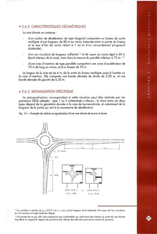 • 2.6.2. CARACTERISTIQUES GEOMETRIQUES
La voie directe se compose :
d'un couloir de décélération de type diagonal comportant un biseau de sortie
rectiligne d'une longueur de 80 m au moins (mesurée entre la pointe du biseau
et le nez d'îlot de sortie réduit à 1 m) et d'un raccordement progressif
(clothoïde) ;
d'un arc circulaire de longueur suffisante''* et de rayon au moins égal à 40 m
(bord intérieur de la voie), mais dans la mesure du possible inférieur à 75 m ;'5
d'une voie d'insertion de type parallèle comportant une zone d'accélération de
70 m de long au moins, et d'un biseau de 70 m.
La largeur de la voie est de 4 m, de la sortie du biseau rectiligne jusqu'à l'entrée sur
la voie d'insertion. Elle comporte une bande dérasée de droite de 2,00 m, et une
bande dérasée de gauche de 0,50 m.
• 2.6.3. SIGNALISATION SPECIFIQUE
La présignalisation correspondant à cette situation peut être réalisée par les
panneaux D42b adaptés : type 1 ou 2 schématisés ci-dessus ; le choix entre ces deux
types dépend de la géométrie donnée à la voie de tourne-à-droite, et notamment de la
longueur de la partie qui sert à la manoeuvre de décélération.
Fig. 14 — Exemple de schéma et signalisation d'une voie directe de tourne-à-droite.
D42bTYPE 1
si Lj = 80m
D42b TYPE 2
si Lb > 80 m
14 La condition à vérifier est L^i s 0,017 x R x a, où L^| est la longueur de la clothoïde, R le rayon de l'arc circulaire,
et a la variation d'angle totale (en degré).
'5 II convient de ne pas offrir des trajectoires trop confortables qui induiraient des vitesses en sortie de voie directe
trop élevé au regard du régime de priorité et des vitesses des véfiicules prioritaires sortant du giratoire.
 