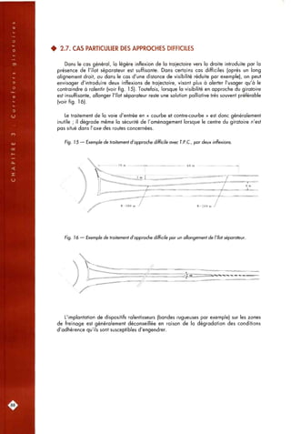 • 2.7. CAS PARTICULIER DES APPROCHES DIFFICILES
Dans le cas général, la légère inflexion de la trajectoire vers la droite introduite par la
présence de l'îlot séparateur est suffisante. Dans certains cas difficiles (après un long
alignement droit, ou dans le cas d'une distance de visibilité réduite par exemple), on peut
envisager d'introduire deux inflexions de trajectoire, visant plus à alerter l'usager qu'à le
contraindre à ralentir (voir fig. 15). Toutefois, lorsque la visibilité en approche du giratoire
est insuffisante, allonger l'îlot séparateur reste une solution palliative très souvent préférable
(voir fig. 16).
Le traitement de la voie d'entrée en « courbe et contre<ourbe » est donc généralement
inutile ; il dégrade même la sécurité de l'aménagement lorsque le centre du giratoire n'est
pas situé dans l'axe des routes concernées.
Fig. 15 — Exemple de traitement d'approche difficile avec T.P.C., par deux inflexions.
Fig. 16 — Exemple de traitement d'approche difficile par un allongement de l'îlot séparateur.
L'implantation de dispositifs ralentisseurs (bandes rugueuses par exemple) sur les zones
de freinage est généralement déconseillée en raison de la dégradation des conditions
d'adhérence qu'ils sont susceptibles d'engendrer.
88.
 