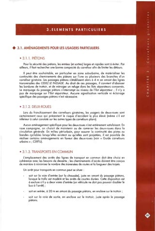 3 . E L E M E N T S P A R T I C U L I E R S
4 3.1. AMÉNAGEMENTS POUR LES USAGERS PARTICUUERS
• 3.1.1. PIETONS
Pour la sécurité des piétons, les entrées (et sorties) larges et rapides sont à éviter. Par
ailleurs, il faut rechercher une bonne compacité du carrefour afin de limiter les détours.
Il peut être souhaitable, en particulier en zone suburbaine, de matérialiser les
continuités des cheminements des piétons sur l'une ou plusieurs des branches d'un
carrefour giratoire. Les passages piétons s'établissent alors à 4 m en amont des lignes
transversales des CEDEZ LE PASSAGE. Au droit de ces passages, il convient d'abaisser
les bordures de trottoir, et de ménager un refuge dans les îlots séparateurs concernés.
Le marquage du passage piétons s'interrompt au niveau de l'îlot séparateur ; il n'y a
pas de marquage sur l'îlot séparateur. Aucune signalisation verticale ni éclairage
spécifique des passages piétons n'est nécessaire.
• 3.1.2. DEUX-ROUES
Lors du franchissement des carrefours giratoires, les usagers de deux-roues sont
certainement ceux qui présentent le risque d'accident le plus élevé (même s'il est
inférieur à celui constaté sur les autres types de carrefours plans).
Aucun aménagement spécifique pour les deux-roues n'est entièrement satisfaisant. En
rase campagne, on choisit de maintenir ou de ramener les deux-roues dans la
circulation générale. En milieu périurboin, pour assurer la continuité des pistes ou
bandes cyclables lorsqu'elles existent ou qu'elles sont projetées, il est possible de
réaliser certains aménagements en faveur des deux-roues (voir « Guide carrefours
urbains » ; CERTU).
• 3.1.3. TRANSPORTS EN COMMUN
L'emplacement des arrêts des lignes de transport en commun doit être choisi en
cohérence avec les besoins de desserte ; les cheminements d'accès doivent être conçus
de manière à minimiser le nombre des traversées de routes et la longueur des trajets.
Un arrêt pour transports en commun peut se situer :
soit sur la voie d'entrée (sur la chaussée), juste en amont du passage piétons,
lorsque le trafic est modéré et les arrêts de courtes durées. Cette disposition est
à exclure s'il y a deux voies d'entrée (un véhicule ne doit pas pouvoir doubler le
bus à l'arrêt) ;
soit en entrée, à 20 m en amont du passage piétons, en enclave sur le trottoir ;
soit sur }a voie de sortie, en encave sur le trottoir, juste après le passage
piétons.
 