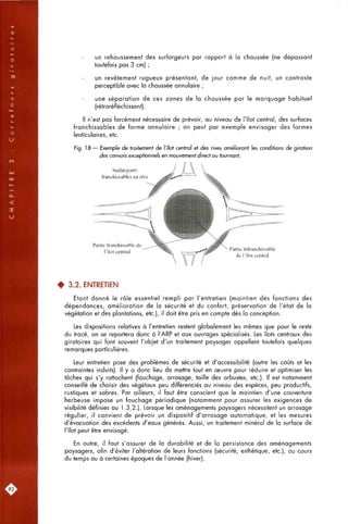 un rehaussement des surlargeurs par rapport à la chaussée (ne dépassant
toutefois pas 3 cm) ;
un revêtement rugueux présentant, de jour comme de nuit, un contraste
perceptible avec la chaussée annulaire ;
une séparation de ces zones de la chaussée par le marquage habituel
(rétroréfléchissant).
Il n'est pas forcément nécessaire de prévoir, au niveau de l'îlot central, des surfaces
franchissables de forme annulaire ; on peut par exemple envisager des formes
lenticulaires, etc.
Fig. ] 8 — Exemple de traitement de l'îlot central et des rives oméliorant les conditions de giration
des convois exceptionnels en mouvement direct ou tournant.
Surlargeurs
franctiissables en rive
Partie franchissable de
l'îlot central
Partie infranchissable
de l'îlot central
• 3.2. ENTRETIEN
Etant donné le rôle essentiel rempli par l'entretien (maintien des fonctions des
dépendances, amélioration de la sécurité et du confort, préservation de l'état de la
végétation et des plantations, etc.), il doit être pris en compte dès la conception.
Les dispositions relatives à l'entretien restent globalement les mêmes que pour le reste
du tracé, on se reportera donc à l'ARP et aux ouvrages spécialisés. Les îlots centraux des
giratoires qui font souvent l'objet d'un traitement paysager appellent toutefois quelques
remarques particulières.
Leur entretien pose des problèmes de sécurité et d'accessibilité (outre les coûts et les
contraintes induits). Il y a donc lieu de mettre tout en oeuvre pour réduire et optimiser les
tâches qui s'y rattachent (fauchage, arrosage, taille des arbustes, etc.). Il est notamment
conseillé de choisir des végétaux peu différenciés ou niveau des espèces, peu productifs,
rustiques et sobres. Par ailleurs, il faut être conscient que le maintien d'une couverture
herbeuse impose un fauchage périodique (notamment pour assurer les exigences de
visibilité définies ou 1.3.2.). Lorsque les aménagements paysagers nécessitent un arrosage
régulier, il convient de prévoir un dispositif d'arrosage automatique, et les mesures
d'évacuation des excédents d'eaux générés. Aussi, un traitement minéral de la surface de
l'îlot peut être envisagé.
En outre, il faut s'assurer de la durabilité et de la persistance des aménagements
paysagers, afin d'éviter l'altération de leurs fonctions (sécurité, esthétique, etc.), au cours
du temps ou à certaines époques de l'année (hiver).
92;
 