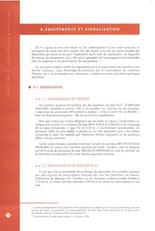 4 . E Q U I P E M E N T S ET S I G N A L I S A T I O N
Qu'il s'agisse d'une route neuve ou de l'aménagement d'une route existante, la
conception du projet doit tenir compte, lors des études et le plus en amont possible des
dispositions qui seront prises pour l'exploitation de la route (la signalisation, les dispositifs
de retenue, les équipements, etc.), afin que la géométrie de l'aménagement soit compatible
avec les exigences et les performances des équipements. 2'
Les principaux aspects relatifs aux équipements et à la signalisation des carrefours sont
donnés ci-dessous ; pour davantage de précisions (sur la nomenclature, les conditions
d'emploi, etc.), on se reportera aux instructions, circulaires et autres documents techniques
spécialisés.
4 4.1. SIGNALISATION
• 4.1.1. SIGNALISATION DE PRIORITE
Un carrefour giratoire est annoncé par des panneaux de type A25^2 (CARREFOUR
GIRATOIRE) implantés à environ 150 m du carrefour sur chacune de ses branches.
L'adjonction du panonceau M9 portant la mention « VOUS N'AVEZ PAS LA PRIORITE »
était une disposition temporaire ; elle est aujourd'hui superfétatoire.
Bien que n'étant pas rendue obligatoire par les textes en vigueur, l'implantation sur
chaque voie d'accès d'un panneau de type AB3a (CEDEZ LE PASSAGE) et du marquage
de sa ligne transversale — type T'2 de 0,50 m — est fortement recommandée. Les
panneaux AB3a ne sont répétés à gauche sur les îlots séparateurs que si les entrées
comportent 2 voies. On rappelle que l'adjonction de feux clignotants sur les panneaux
AB3a n'est pas autorisée.
Sur les routes classées à grande circulation, l'emploi du panneau AB7 (FIN DE ROUTE
PRIORITAIRE) en amont d'un carrefour giratoire est inutile. Toutefois, cela ne dispense
pas de la pose des panneaux du type AB6 (ROUTE PRIORITAIRE) en aval du carrefour sur
les branches correspondant à la route classée à grande circulation.
• 4.1.2. SIGNALISATION DE PRESCRIPTION
Il n'est pas utile et souhaitable de surcharger les approches d'un carrefour giratoire
par des signaux de prescriptions diverses tels que des limitations de vitesse,
interdictions de dépasser, etc. Toutefois, sur les chaussées unidirectionnelles limitées à
1 10 km/h, la vitesse doit être abaissée à 90 km/h en amont du rétrécissement à une
voie.
2' La forte interdépendance de la géométrie et des équipements aux abords ou dans les points d'échanges nécessite
souvent de mener, conjointement aux études générales du tracé, des études spécifiques sur la signalisation
(horizontale, verticale, et directionnelle) et les équipements.
22 Conformément à l'arrêté interministériel du 16 février 1984.
 