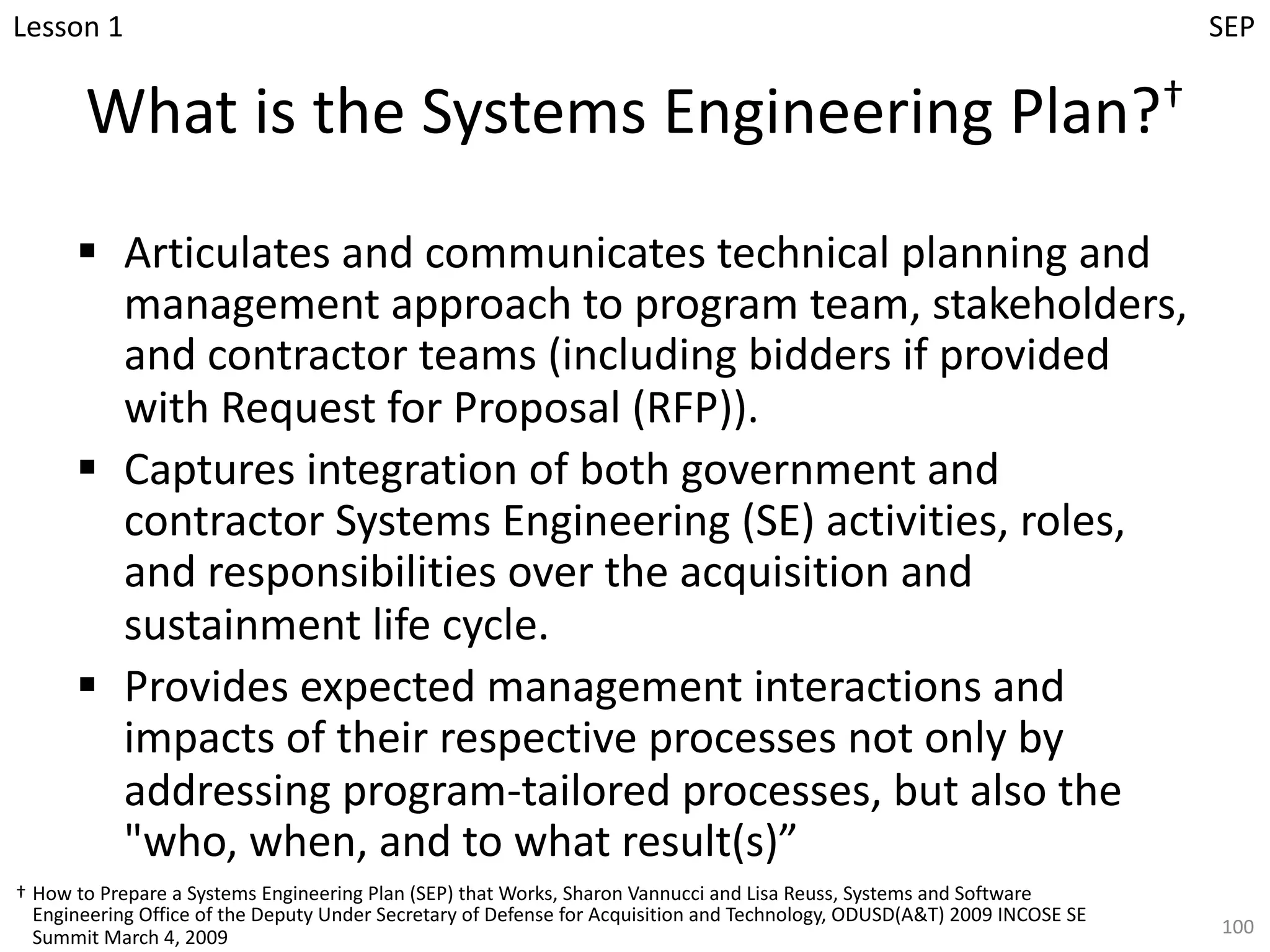What is the Systems Engineering Plan?†
§ Articulates and communicates technical planning and
management approach to program team, stakeholders,
and contractor teams (including bidders if provided
with Request for Proposal (RFP)).
§ Captures integration of both government and
contractor Systems Engineering (SE) activities, roles,
and responsibilities over the acquisition and
sustainment life cycle.
§ Provides expected management interactions and
impacts of their respective processes not only by
addressing program-tailored processes, but also the
"who, when, and to what result(s)”
100
† How to Prepare a Systems Engineering Plan (SEP) that Works, Sharon Vannucci and Lisa Reuss, Systems and Software
Engineering Office of the Deputy Under Secretary of Defense for Acquisition and Technology, ODUSD(A&T) 2009 INCOSE SE
Summit March 4, 2009
Lesson 1 SEP
 
