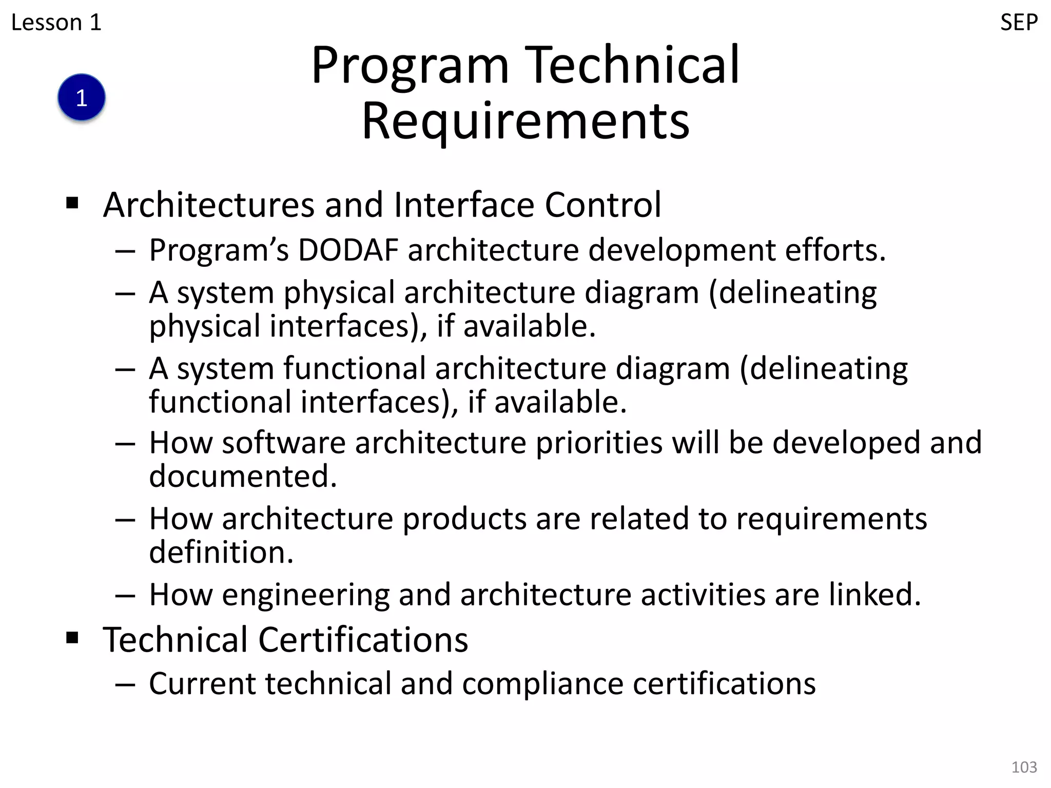 Program Technical
Requirements
§ Architectures and Interface Control
– Program’s DODAF architecture development efforts.
– A system physical architecture diagram (delineating
physical interfaces), if available.
– A system functional architecture diagram (delineating
functional interfaces), if available.
– How software architecture priorities will be developed and
documented.
– How architecture products are related to requirements
definition.
– How engineering and architecture activities are linked.
§ Technical Certifications
– Current technical and compliance certifications
103
1
Lesson 1 SEP
 