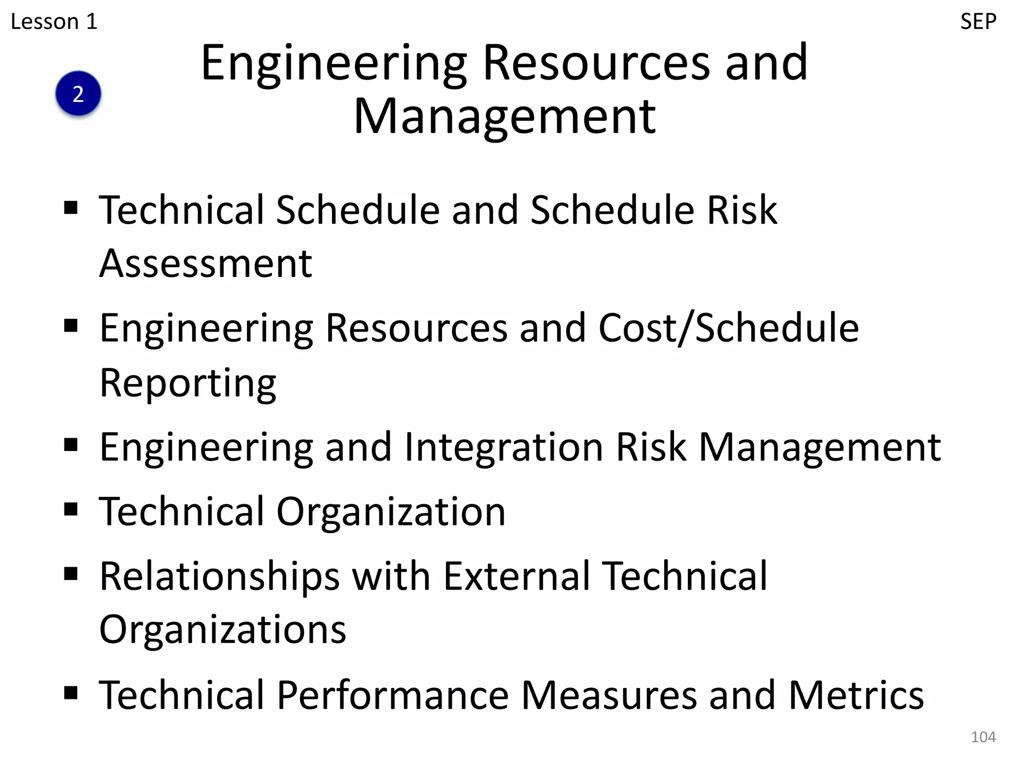 Engineering Resources and
Management
§ Technical Schedule and Schedule Risk
Assessment
§ Engineering Resources and Cost/Schedule
Reporting
§ Engineering and Integration Risk Management
§ Technical Organization
§ Relationships with External Technical
Organizations
§ Technical Performance Measures and Metrics
104
2
Lesson 1 SEP
 