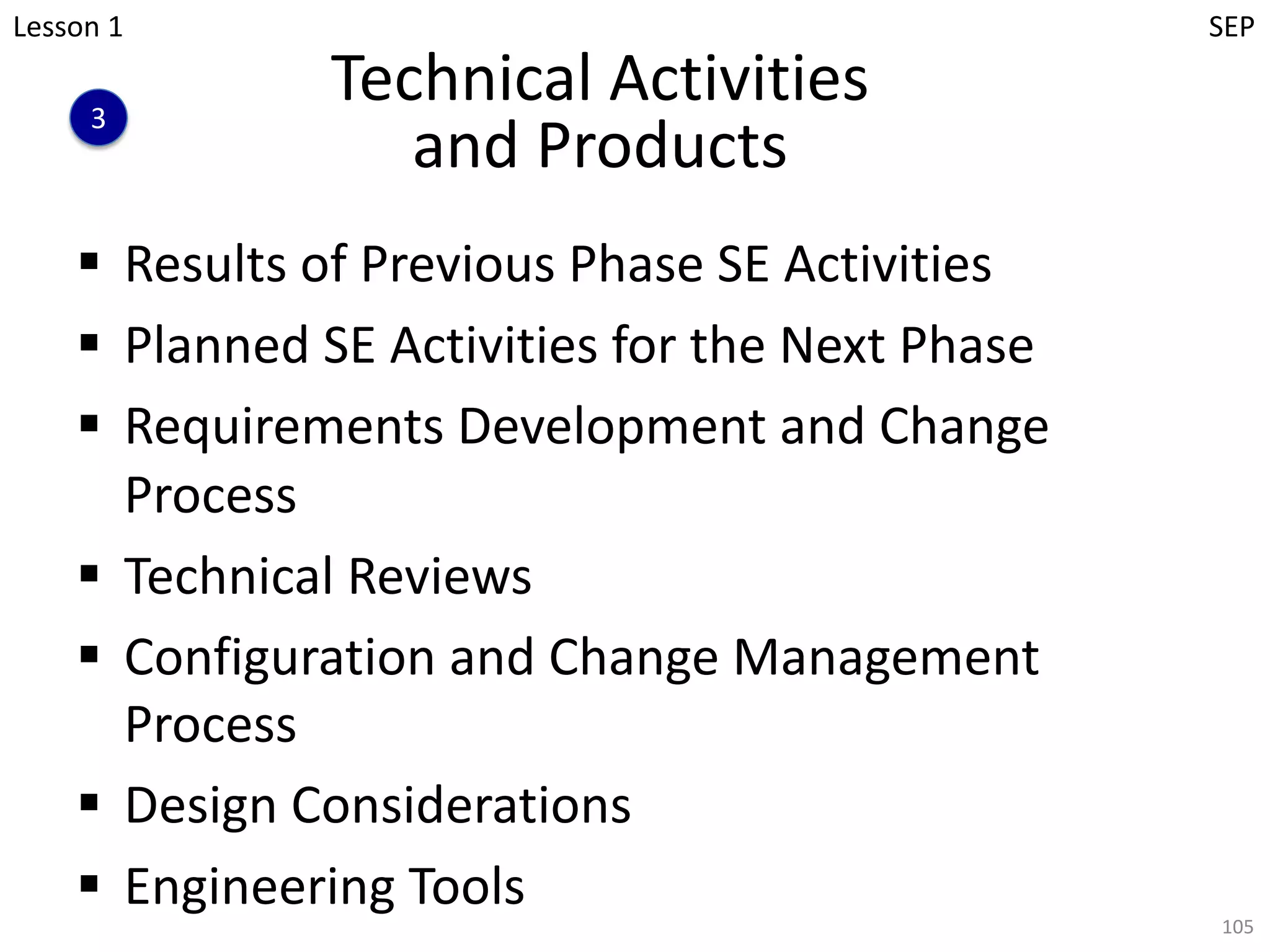 Technical Activities
and Products
§ Results of Previous Phase SE Activities
§ Planned SE Activities for the Next Phase
§ Requirements Development and Change
Process
§ Technical Reviews
§ Configuration and Change Management
Process
§ Design Considerations
§ Engineering Tools
105
3
Lesson 1 SEP
 