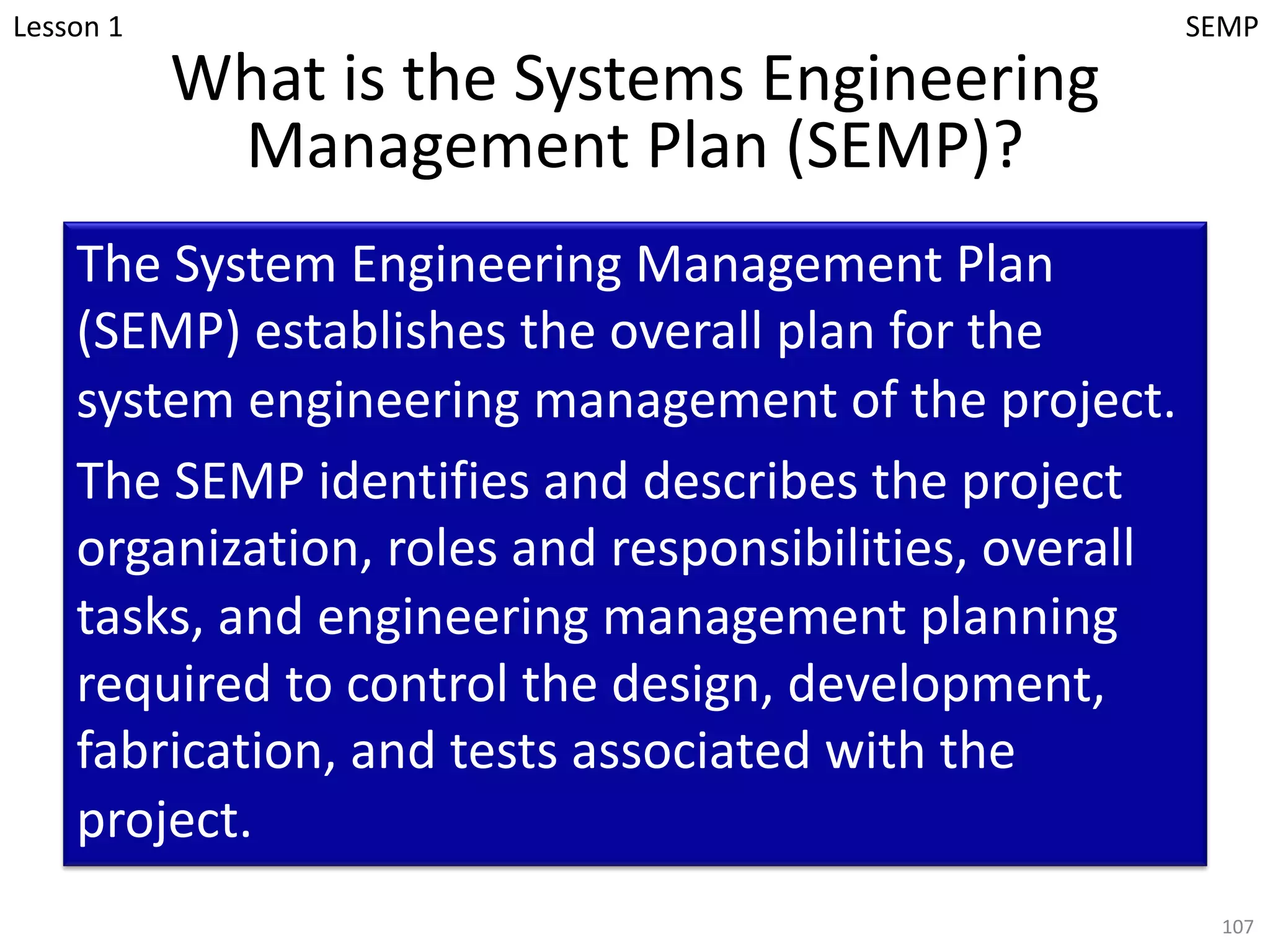 What is the Systems Engineering
Management Plan (SEMP)?
The System Engineering Management Plan
(SEMP) establishes the overall plan for the
system engineering management of the project.
The SEMP identifies and describes the project
organization, roles and responsibilities, overall
tasks, and engineering management planning
required to control the design, development,
fabrication, and tests associated with the
project.
107
Lesson 1 SEMP
 