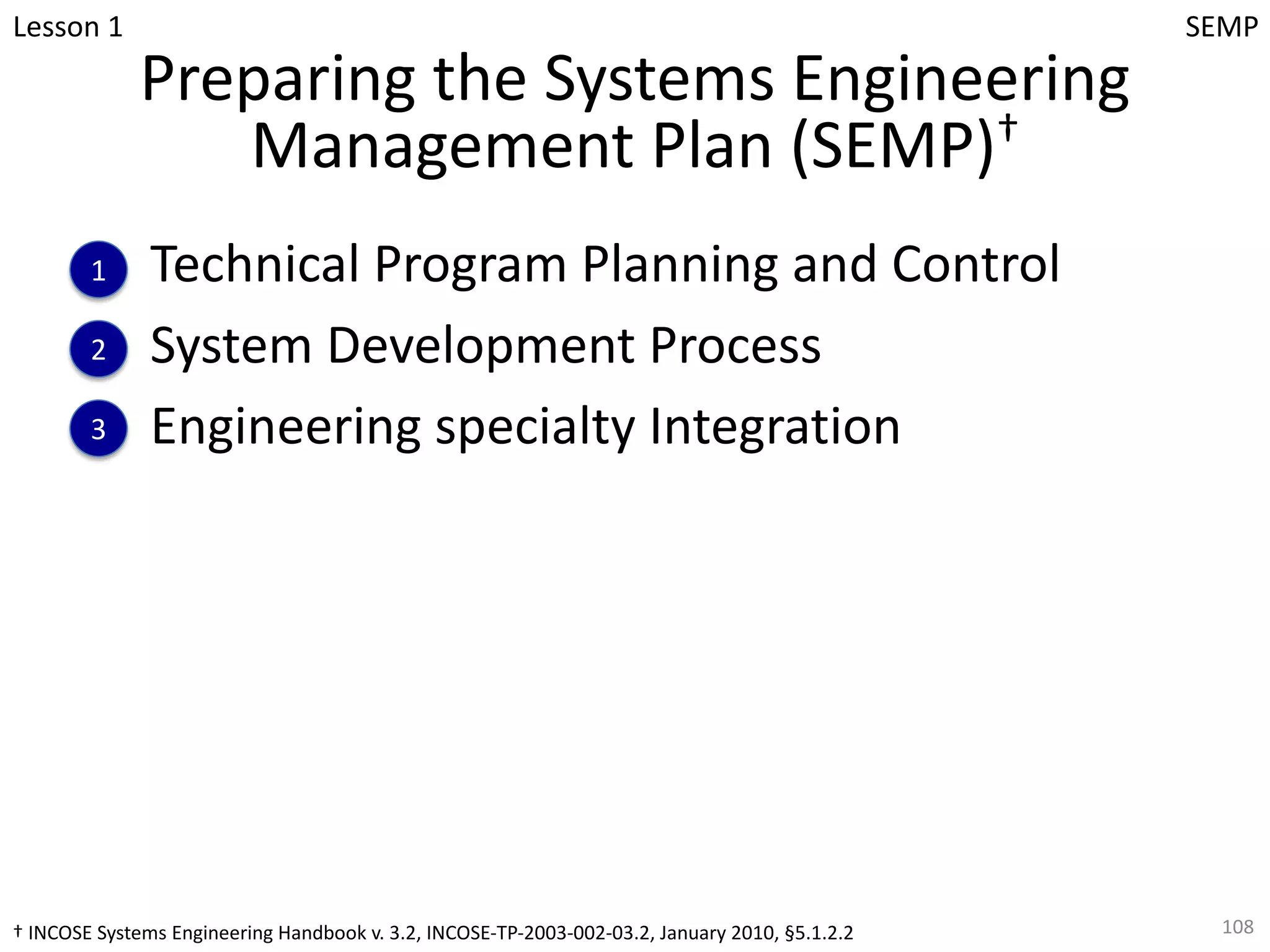 Preparing the Systems Engineering
Management Plan (SEMP)†
Technical Program Planning and Control
System Development Process
Engineering specialty Integration
108
Lesson 1
1
2
3
SEMP
† INCOSE Systems Engineering Handbook v. 3.2, INCOSE-TP-2003-002-03.2, January 2010, §5.1.2.2
 
