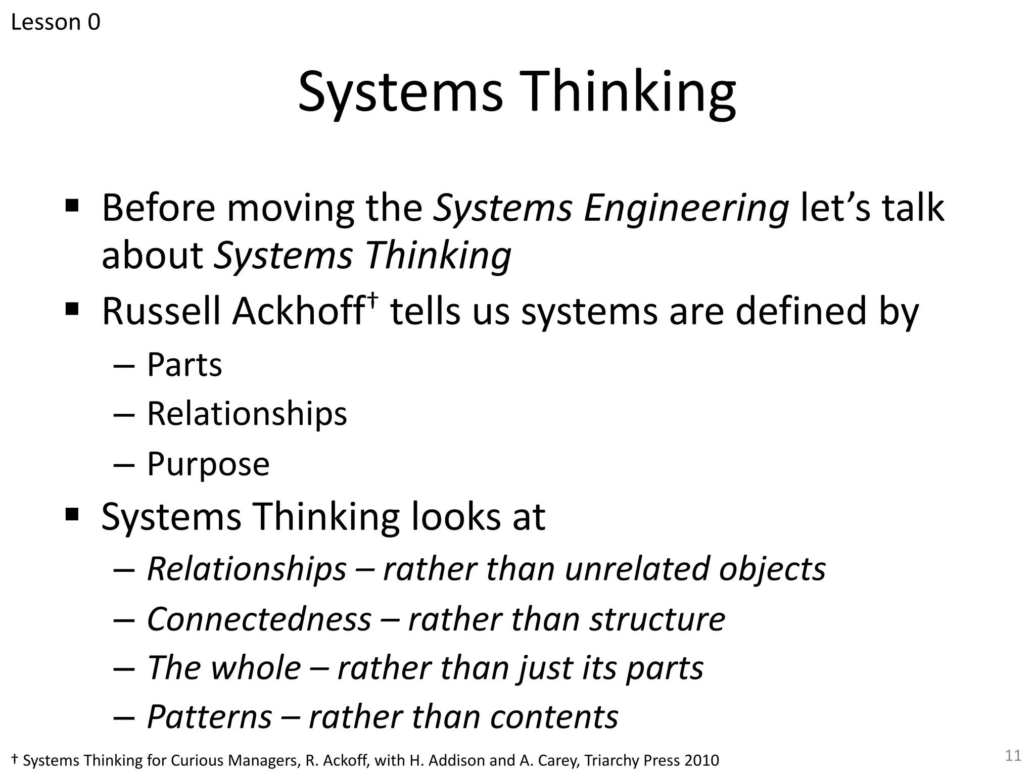 Systems Thinking
§ Before moving the Systems Engineering let’s talk
about Systems Thinking
§ Russell Ackhoff† tells us systems are defined by
– Parts
– Relationships
– Purpose
§ Systems Thinking looks at
– Relationships – rather than unrelated objects
– Connectedness – rather than structure
– The whole – rather than just its parts
– Patterns – rather than contents
11
† Systems Thinking for Curious Managers, R. Ackoff, with H. Addison and A. Carey, Triarchy Press 2010
Lesson 0
 
