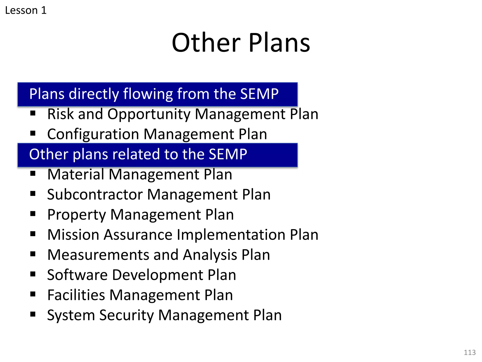 Other Plans
Plans directly flowing from the SEMP
§ Risk and Opportunity Management Plan
§ Configuration Management Plan
Other plans related to the SEMP
§ Material Management Plan
§ Subcontractor Management Plan
§ Property Management Plan
§ Mission Assurance Implementation Plan
§ Measurements and Analysis Plan
§ Software Development Plan
§ Facilities Management Plan
§ System Security Management Plan
113
Lesson 1
 