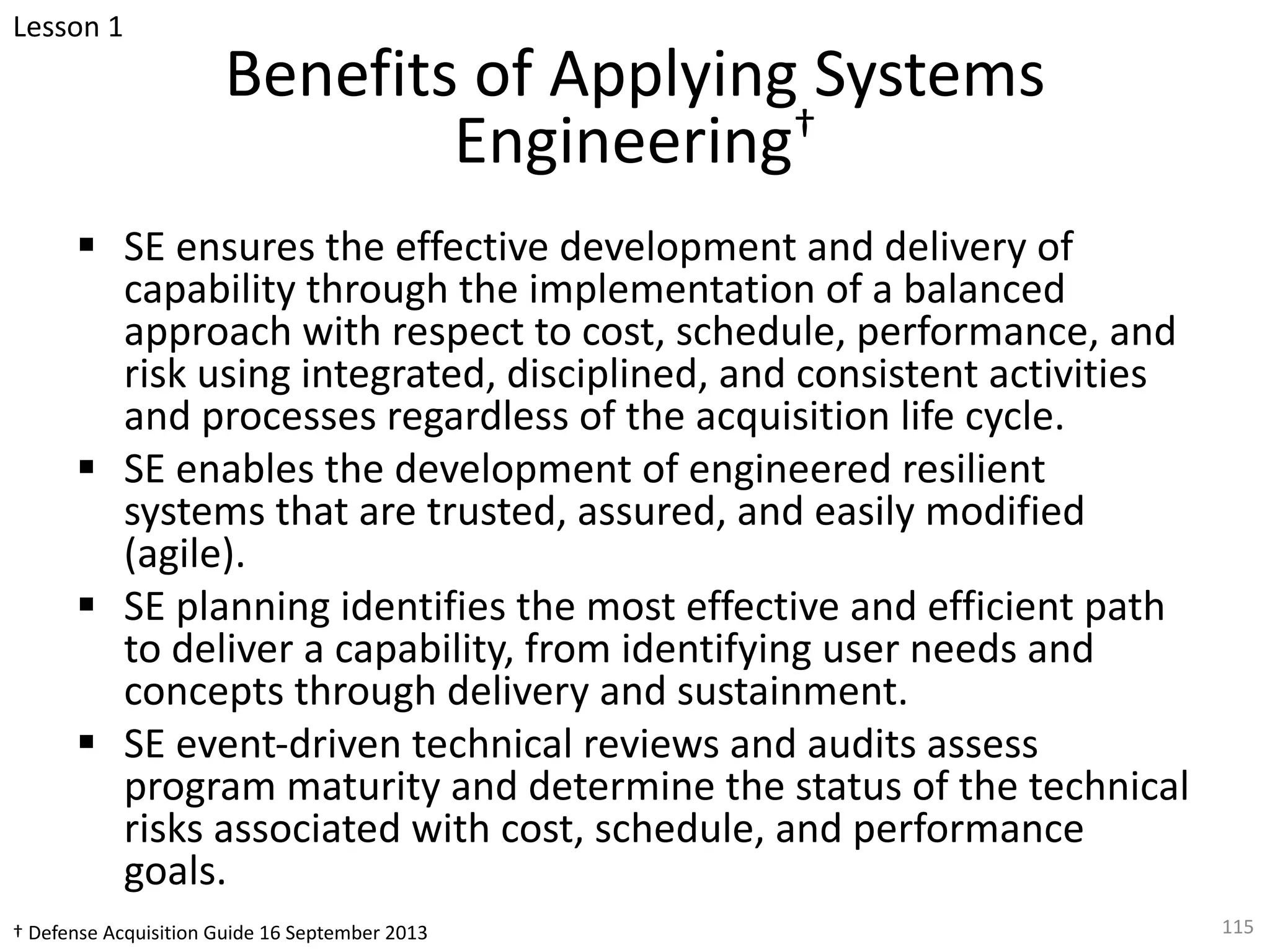 Benefits of Applying Systems
Engineering†
§ SE ensures the effective development and delivery of
capability through the implementation of a balanced
approach with respect to cost, schedule, performance, and
risk using integrated, disciplined, and consistent activities
and processes regardless of the acquisition life cycle.
§ SE enables the development of engineered resilient
systems that are trusted, assured, and easily modified
(agile).
§ SE planning identifies the most effective and efficient path
to deliver a capability, from identifying user needs and
concepts through delivery and sustainment.
§ SE event-driven technical reviews and audits assess
program maturity and determine the status of the technical
risks associated with cost, schedule, and performance
goals.
115
† Defense Acquisition Guide 16 September 2013
Lesson 1
 
