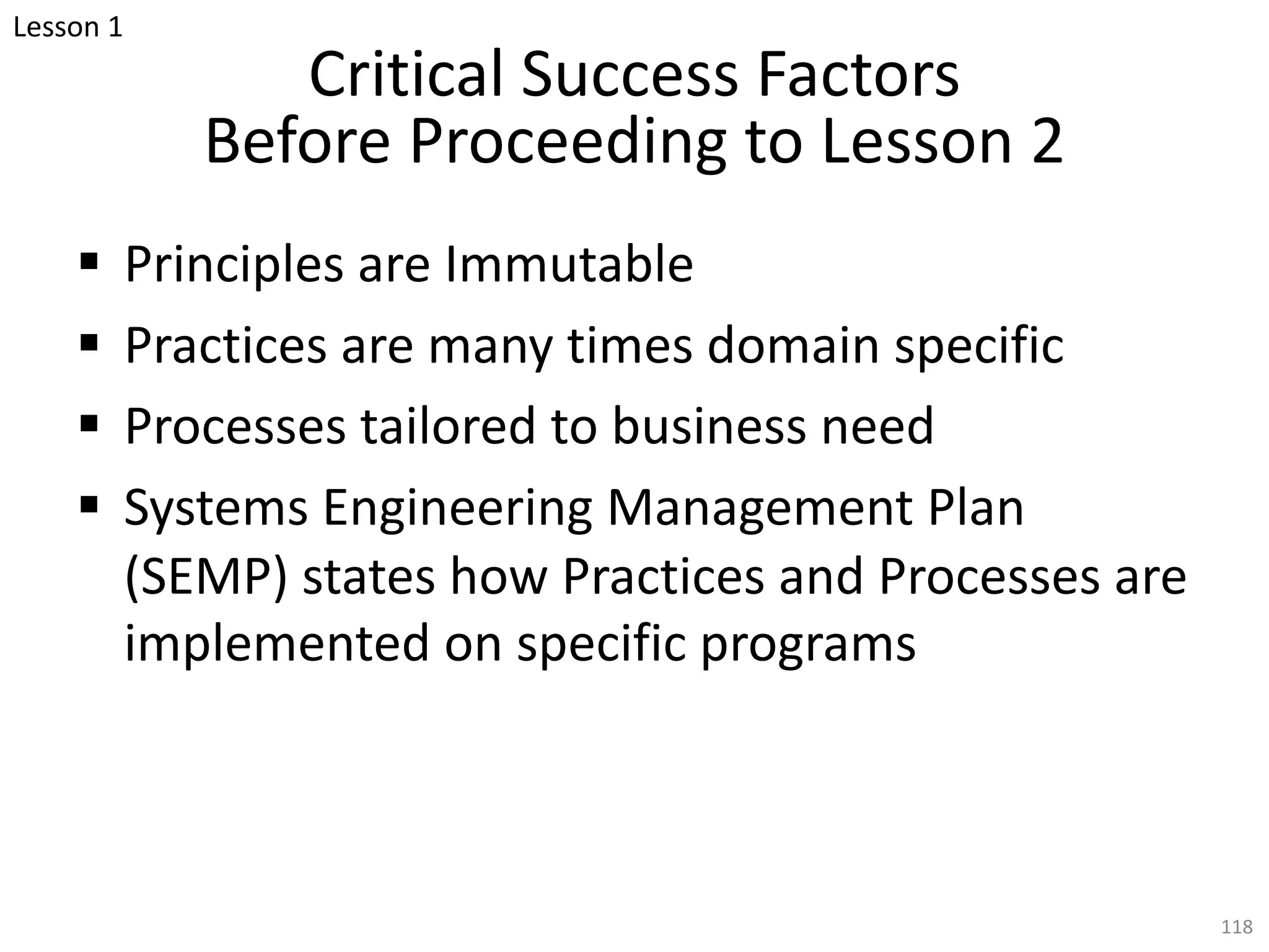 Critical Success Factors
Before Proceeding to Lesson 2
§ Principles are Immutable
§ Practices are many times domain specific
§ Processes tailored to business need
§ Systems Engineering Management Plan
(SEMP) states how Practices and Processes are
implemented on specific programs
118
Lesson 1
 