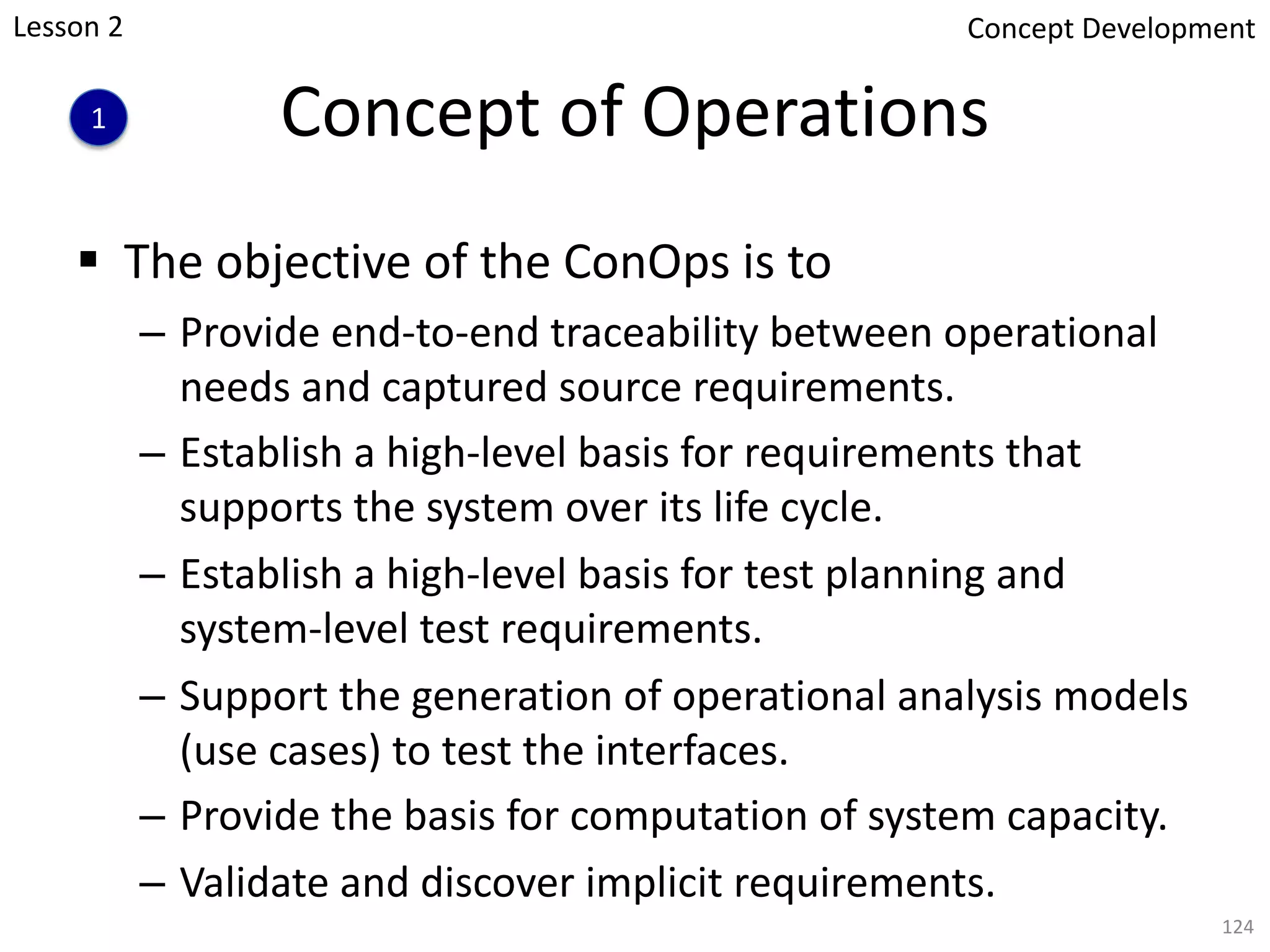 Concept of Operations
§ The objective of the ConOps is to
– Provide end-to-end traceability between operational
needs and captured source requirements.
– Establish a high-level basis for requirements that
supports the system over its life cycle.
– Establish a high-level basis for test planning and
system-level test requirements.
– Support the generation of operational analysis models
(use cases) to test the interfaces.
– Provide the basis for computation of system capacity.
– Validate and discover implicit requirements.
124
1
Concept Development
Lesson 2
 