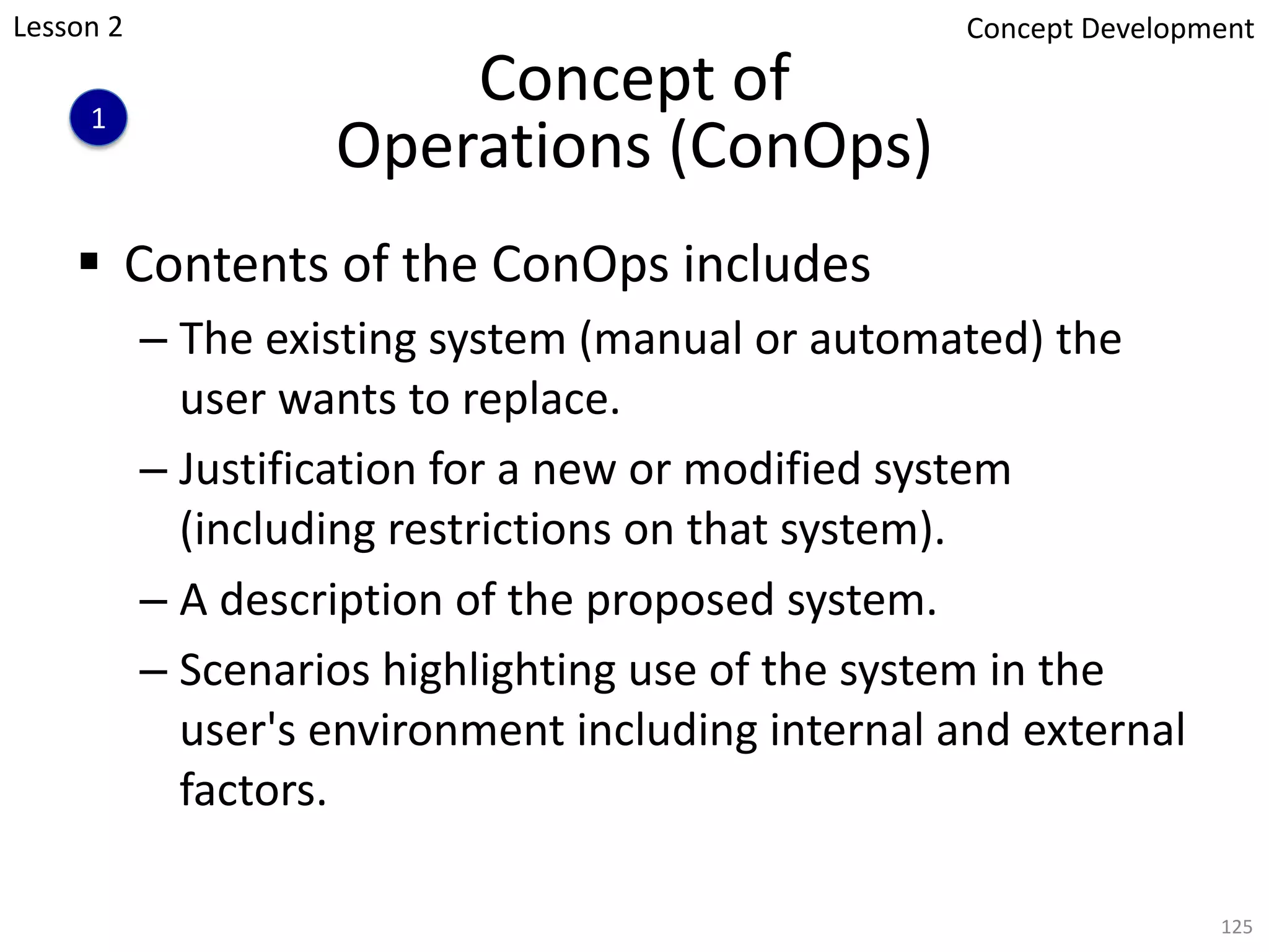 Concept of
Operations (ConOps)
§ Contents of the ConOps includes
– The existing system (manual or automated) the
user wants to replace.
– Justification for a new or modified system
(including restrictions on that system).
– A description of the proposed system.
– Scenarios highlighting use of the system in the
user's environment including internal and external
factors.
125
1
Concept Development
Lesson 2
 
