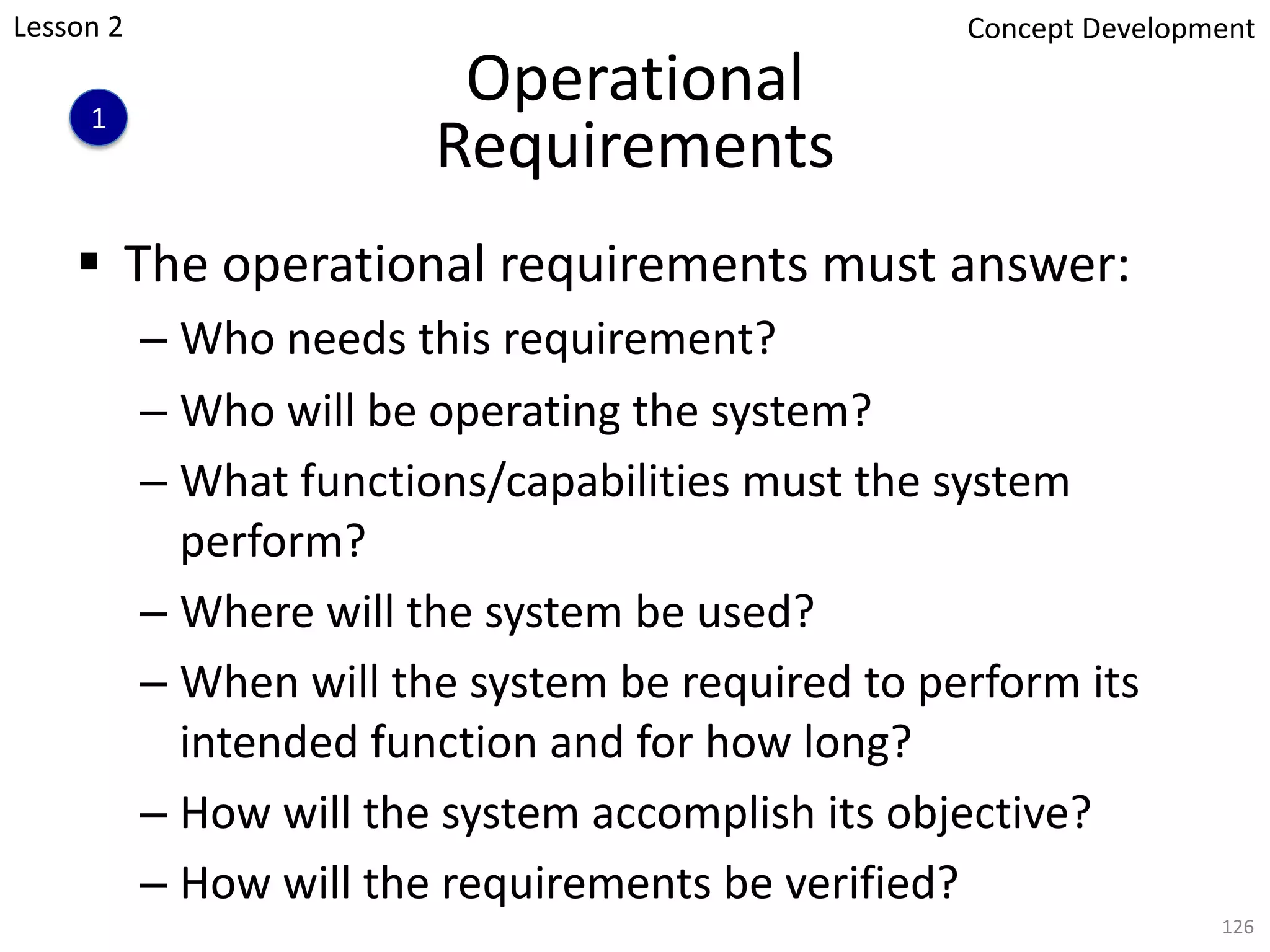 Operational
Requirements
§ The operational requirements must answer:
– Who needs this requirement?
– Who will be operating the system?
– What functions/capabilities must the system
perform?
– Where will the system be used?
– When will the system be required to perform its
intended function and for how long?
– How will the system accomplish its objective?
– How will the requirements be verified?
126
1
Concept Development
Lesson 2
 