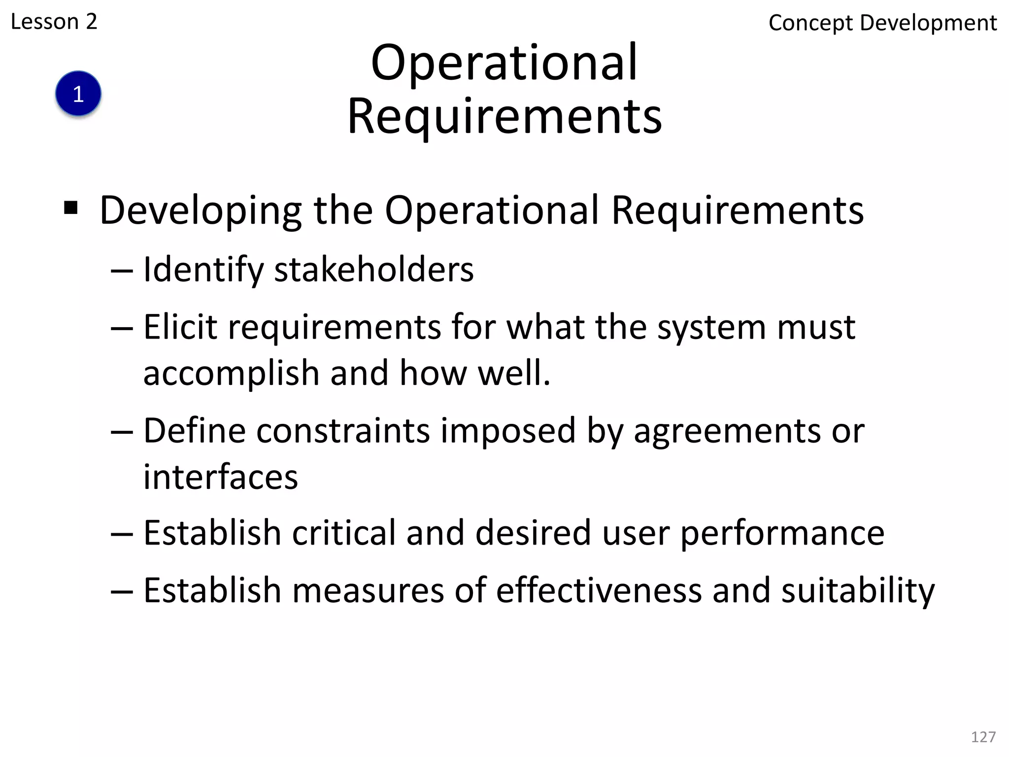 Operational
Requirements
§ Developing the Operational Requirements
– Identify stakeholders
– Elicit requirements for what the system must
accomplish and how well.
– Define constraints imposed by agreements or
interfaces
– Establish critical and desired user performance
– Establish measures of effectiveness and suitability
127
1
Concept Development
Lesson 2
 