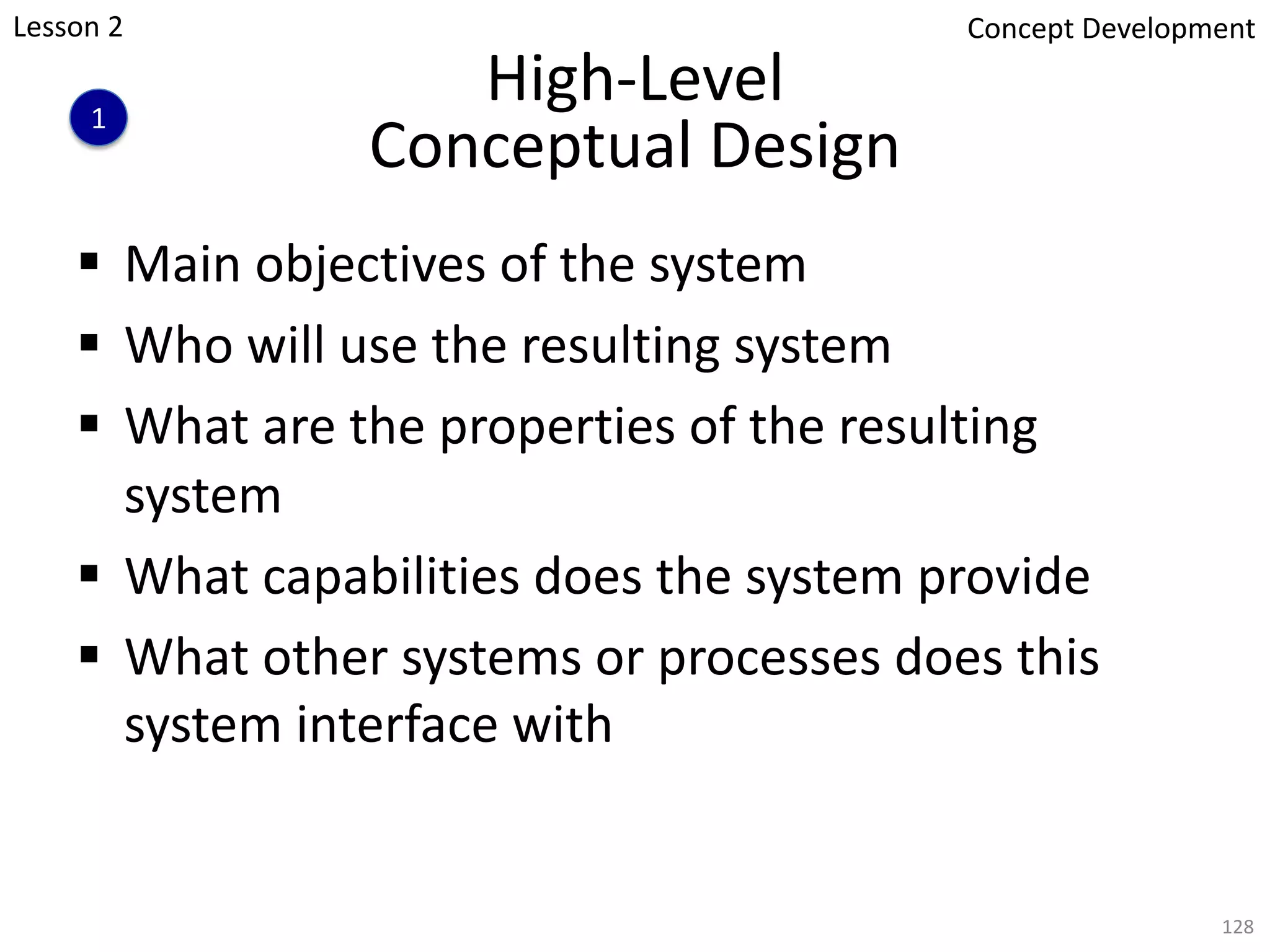 High-Level
Conceptual Design
§ Main objectives of the system
§ Who will use the resulting system
§ What are the properties of the resulting
system
§ What capabilities does the system provide
§ What other systems or processes does this
system interface with
128
1
Concept Development
Lesson 2
 