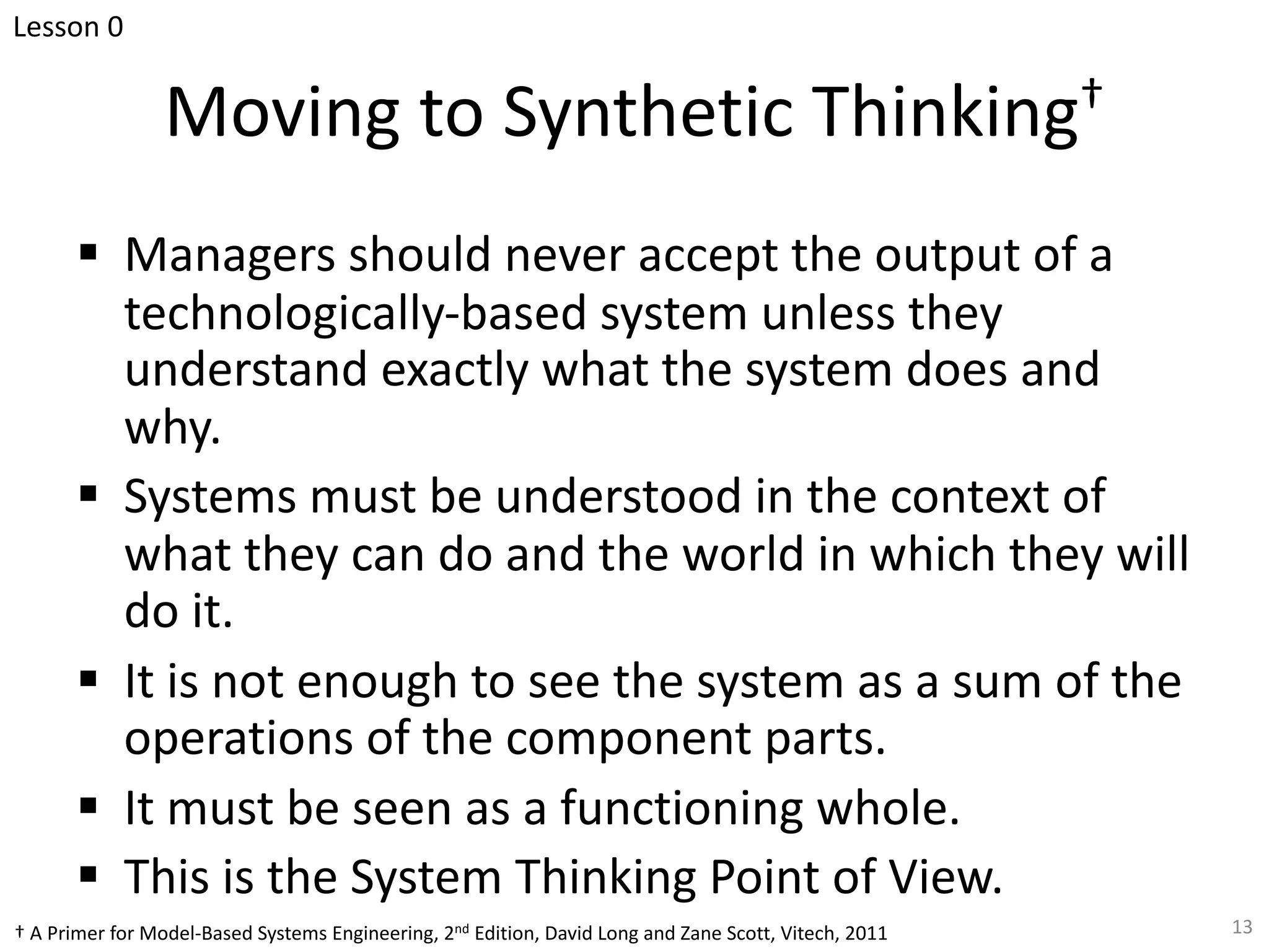 Moving to Synthetic Thinking†
§ Managers should never accept the output of a
technologically-based system unless they
understand exactly what the system does and
why.
§ Systems must be understood in the context of
what they can do and the world in which they will
do it.
§ It is not enough to see the system as a sum of the
operations of the component parts.
§ It must be seen as a functioning whole.
§ This is the System Thinking Point of View.
13
† A Primer for Model-Based Systems Engineering, 2nd Edition, David Long and Zane Scott, Vitech, 2011
Lesson 0
 