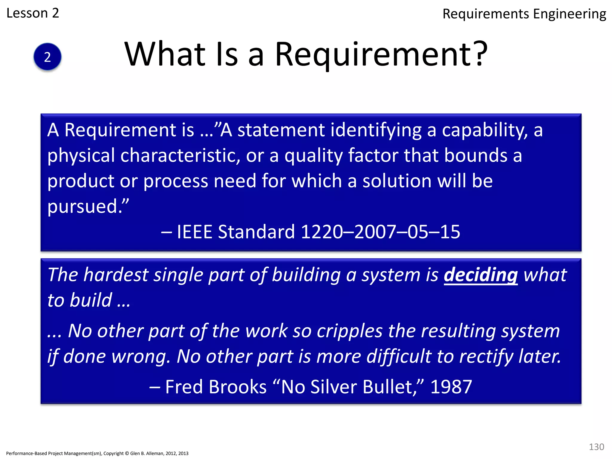 A Requirement is …”A statement identifying a capability, a
physical characteristic, or a quality factor that bounds a
product or process need for which a solution will be
pursued.”
– IEEE Standard 1220–2007–05–15
The hardest single part of building a system is deciding what
to build …
... No other part of the work so cripples the resulting system
if done wrong. No other part is more difficult to rectify later.
– Fred Brooks “No Silver Bullet,” 1987
What Is a Requirement?
130
Performance-Based Project Management(sm), Copyright © Glen B. Alleman, 2012, 2013
Lesson 2
2
Requirements Engineering
 
