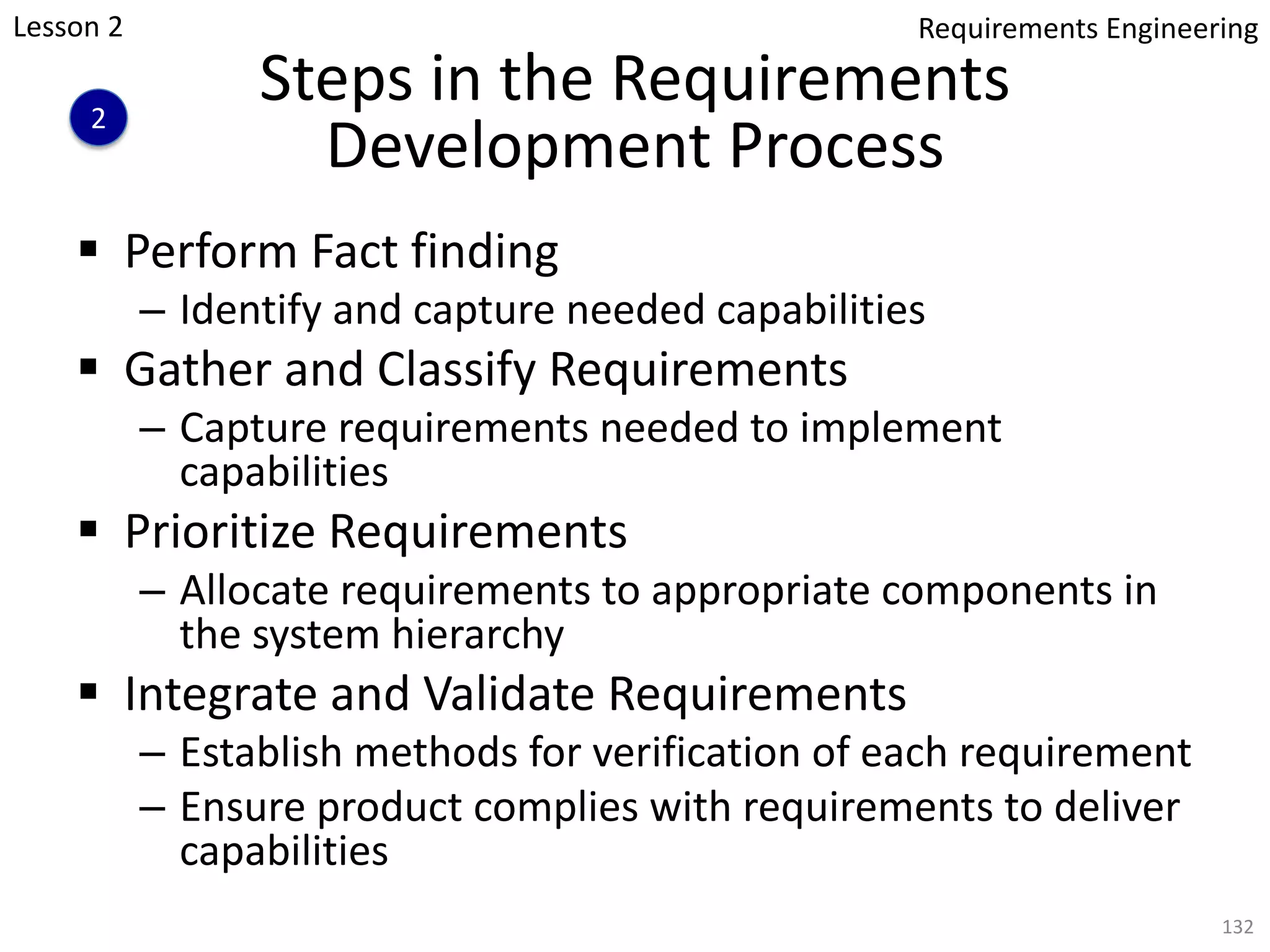 Steps in the Requirements
Development Process
§ Perform Fact finding
– Identify and capture needed capabilities
§ Gather and Classify Requirements
– Capture requirements needed to implement
capabilities
§ Prioritize Requirements
– Allocate requirements to appropriate components in
the system hierarchy
§ Integrate and Validate Requirements
– Establish methods for verification of each requirement
– Ensure product complies with requirements to deliver
capabilities
132
Lesson 2
2
Requirements Engineering
 