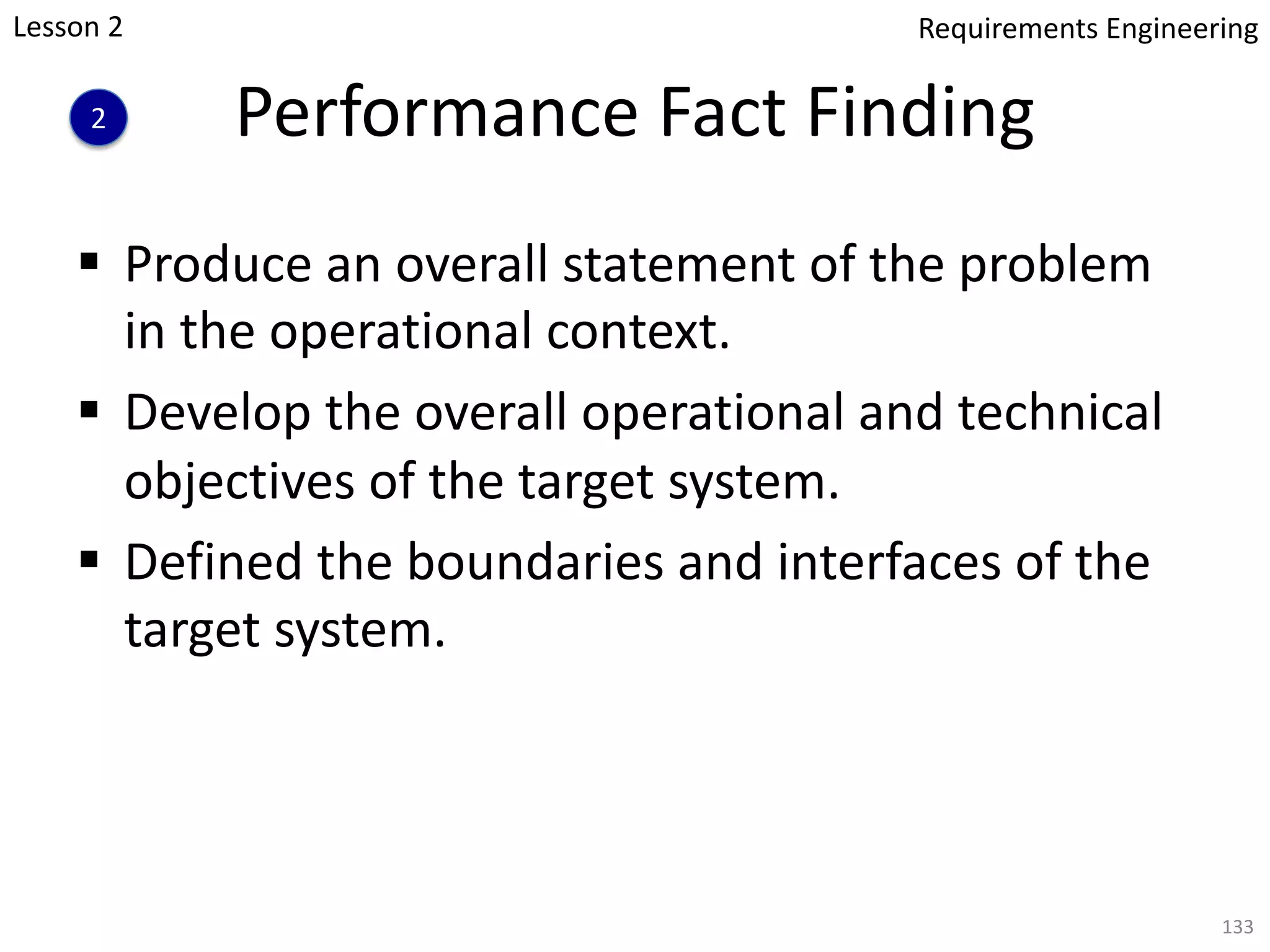 Performance Fact Finding
§ Produce an overall statement of the problem
in the operational context.
§ Develop the overall operational and technical
objectives of the target system.
§ Defined the boundaries and interfaces of the
target system.
133
Lesson 2
2
Requirements Engineering
 