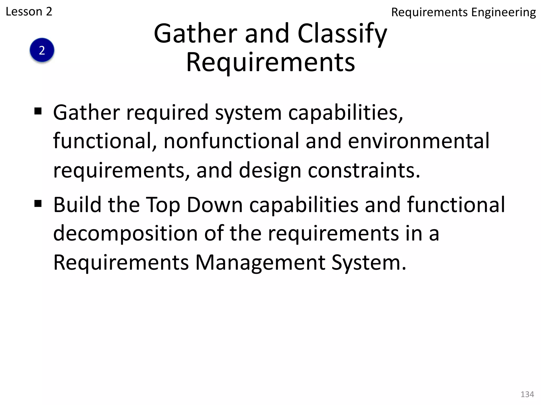 Gather and Classify
Requirements
§ Gather required system capabilities,
functional, nonfunctional and environmental
requirements, and design constraints.
§ Build the Top Down capabilities and functional
decomposition of the requirements in a
Requirements Management System.
134
Lesson 2
2
Requirements Engineering
 