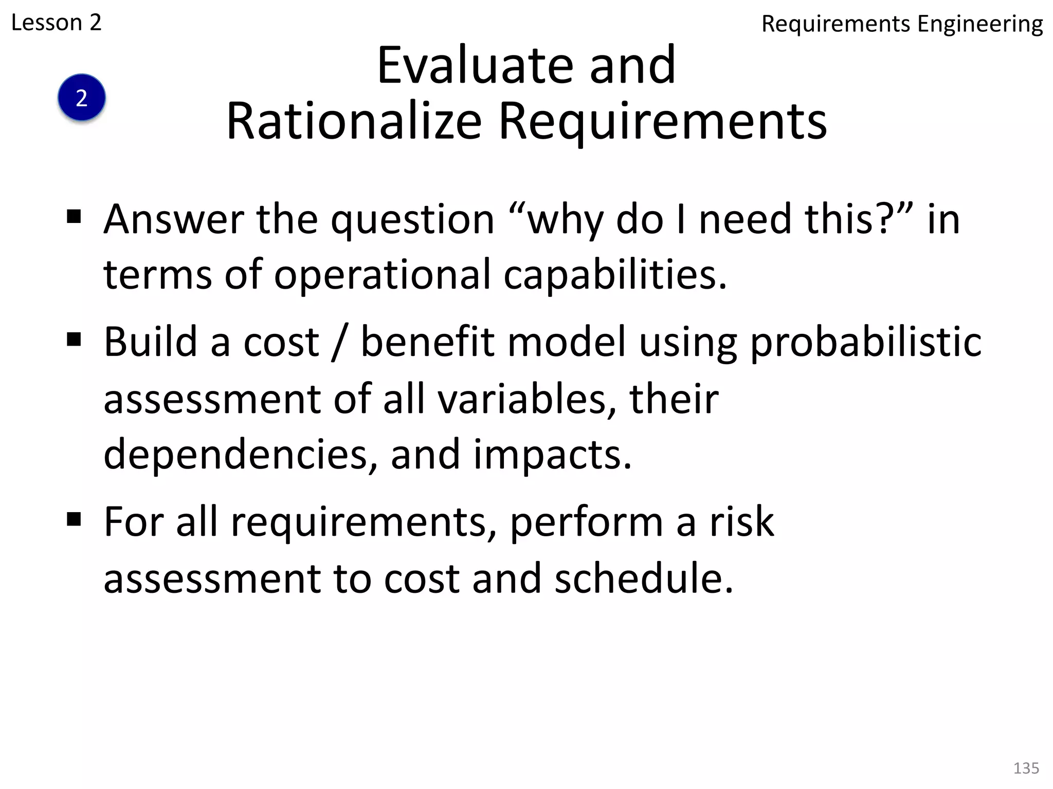 Evaluate and
Rationalize Requirements
§ Answer the question “why do I need this?” in
terms of operational capabilities.
§ Build a cost / benefit model using probabilistic
assessment of all variables, their
dependencies, and impacts.
§ For all requirements, perform a risk
assessment to cost and schedule.
135
Lesson 2
2
Requirements Engineering
 