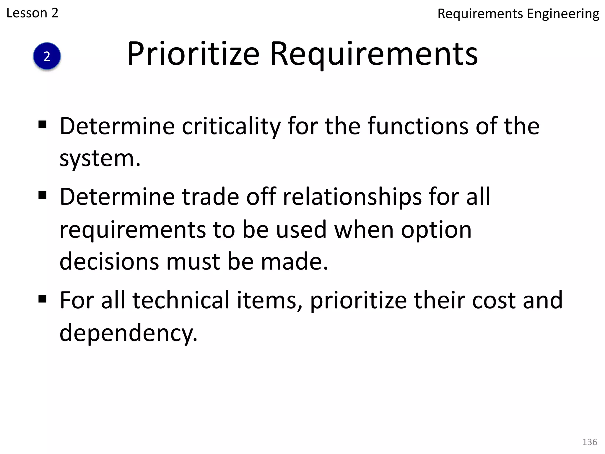Prioritize Requirements
§ Determine criticality for the functions of the
system.
§ Determine trade off relationships for all
requirements to be used when option
decisions must be made.
§ For all technical items, prioritize their cost and
dependency.
136
Lesson 2
2
Requirements Engineering
 
