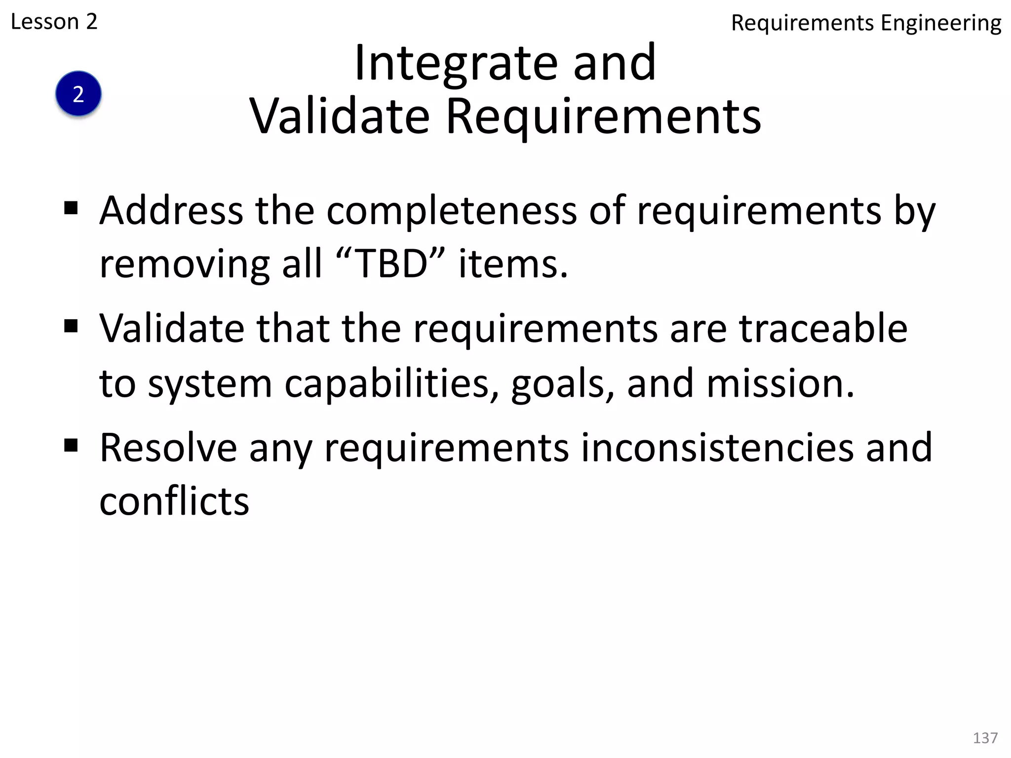 Integrate and
Validate Requirements
§ Address the completeness of requirements by
removing all “TBD” items.
§ Validate that the requirements are traceable
to system capabilities, goals, and mission.
§ Resolve any requirements inconsistencies and
conflicts
137
Lesson 2
2
Requirements Engineering
 