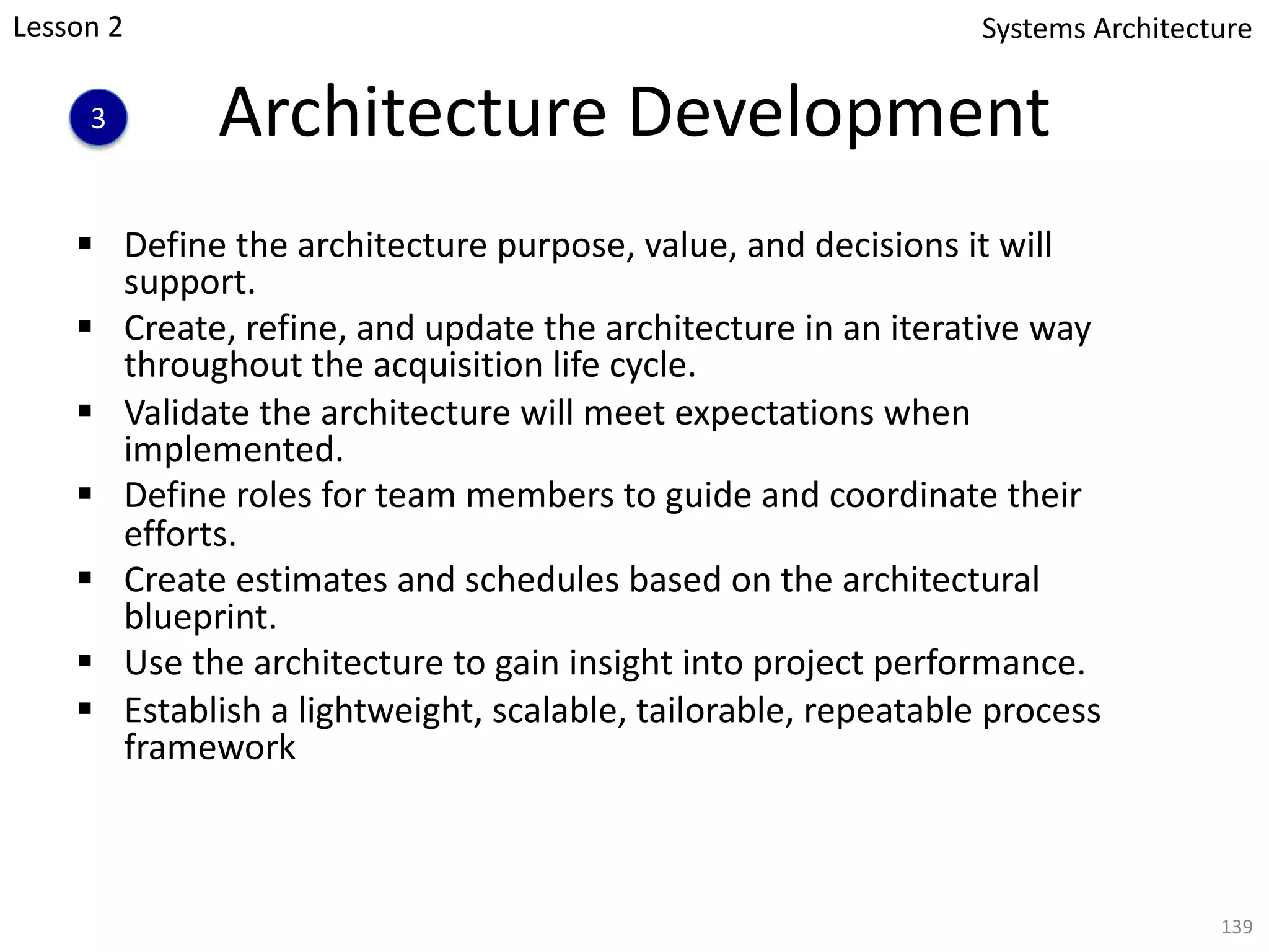 Architecture Development
§ Define the architecture purpose, value, and decisions it will
support.
§ Create, refine, and update the architecture in an iterative way
throughout the acquisition life cycle.
§ Validate the architecture will meet expectations when
implemented.
§ Define roles for team members to guide and coordinate their
efforts.
§ Create estimates and schedules based on the architectural
blueprint.
§ Use the architecture to gain insight into project performance.
§ Establish a lightweight, scalable, tailorable, repeatable process
framework
139
Systems Architecture
3
Lesson 2
 