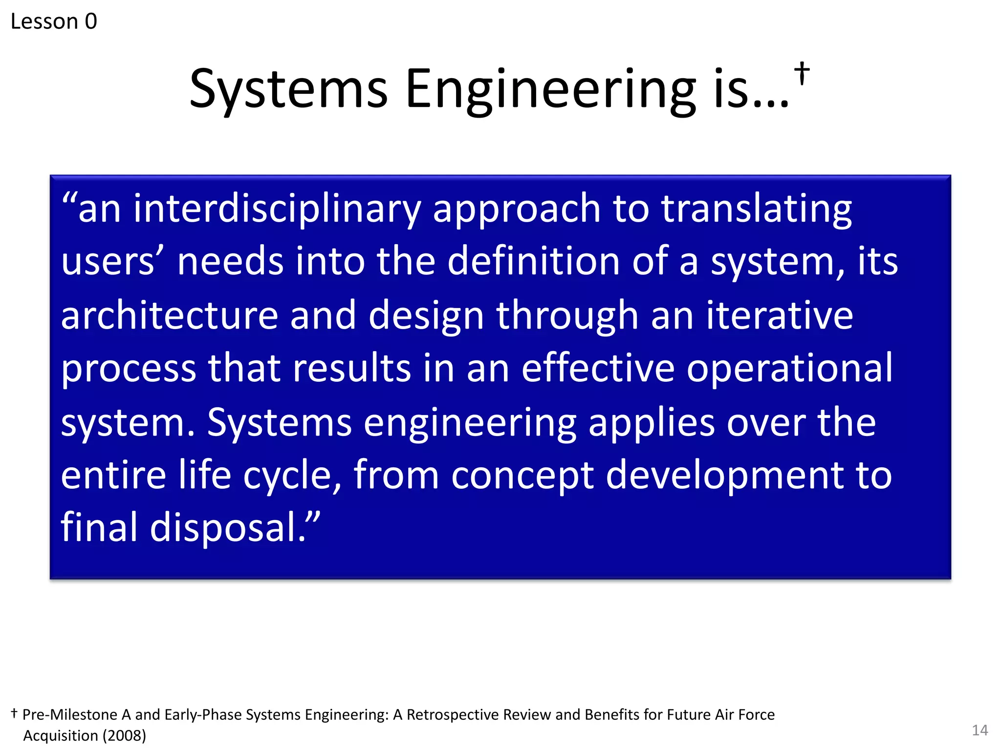 Systems Engineering is…†
“an interdisciplinary approach to translating
users’ needs into the definition of a system, its
architecture and design through an iterative
process that results in an effective operational
system. Systems engineering applies over the
entire life cycle, from concept development to
final disposal.”
14
† Pre-Milestone A and Early-Phase Systems Engineering: A Retrospective Review and Benefits for Future Air Force
Acquisition (2008)
Lesson 0
 