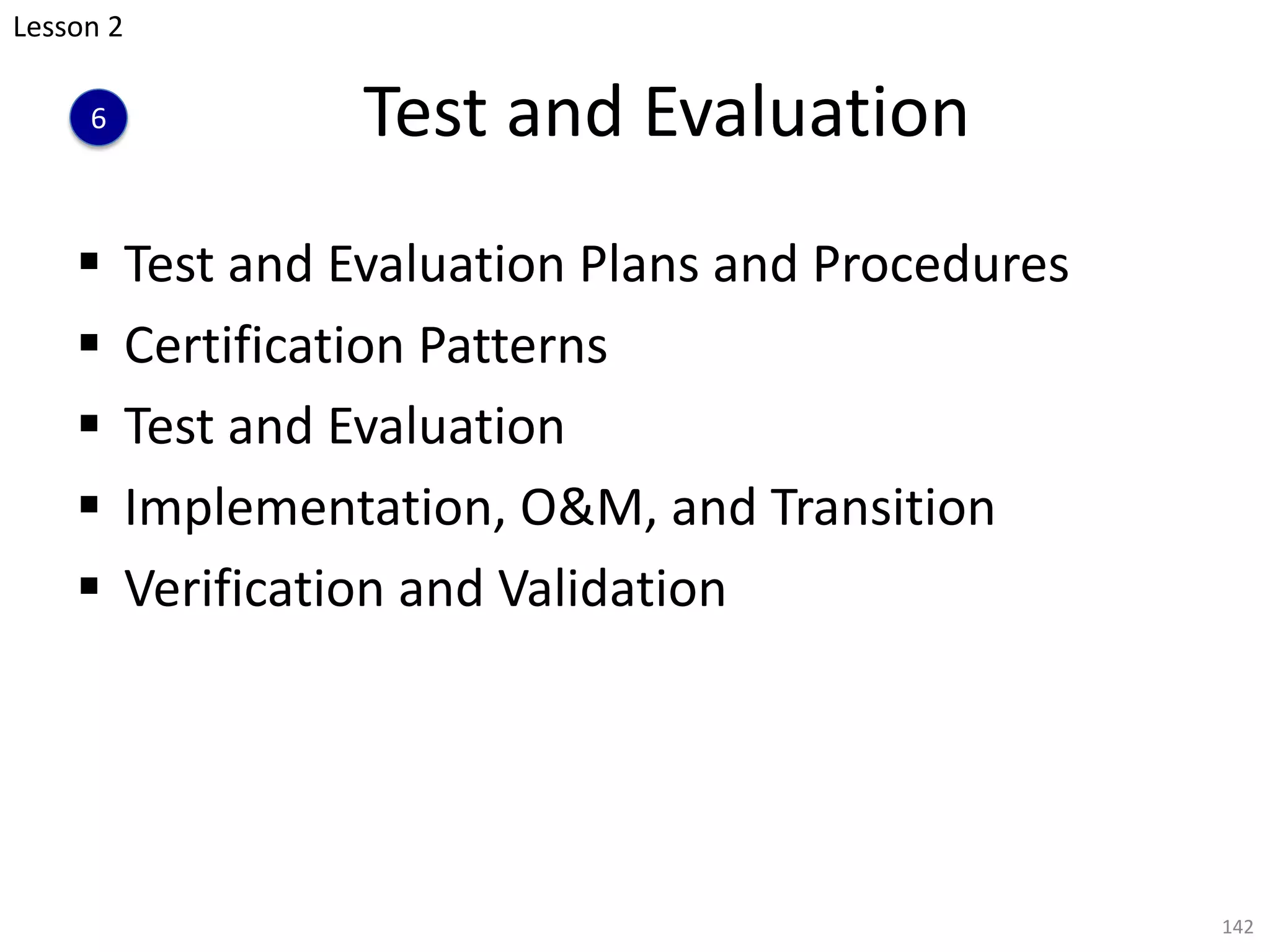 Test and Evaluation
§ Test and Evaluation Plans and Procedures
§ Certification Patterns
§ Test and Evaluation
§ Implementation, O&M, and Transition
§ Verification and Validation
142
Lesson 2
6
 