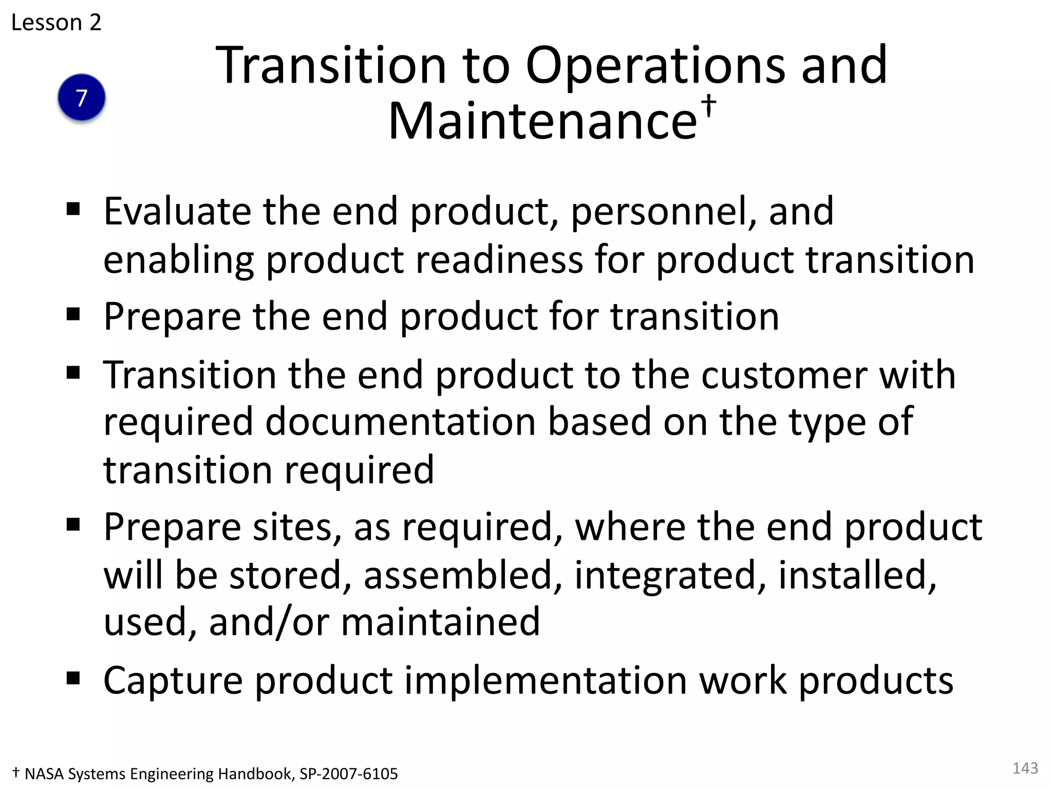 Transition to Operations and
Maintenance†
§ Evaluate the end product, personnel, and
enabling product readiness for product transition
§ Prepare the end product for transition
§ Transition the end product to the customer with
required documentation based on the type of
transition required
§ Prepare sites, as required, where the end product
will be stored, assembled, integrated, installed,
used, and/or maintained
§ Capture product implementation work products
143
Lesson 2
7
† NASA Systems Engineering Handbook, SP-2007-6105
 