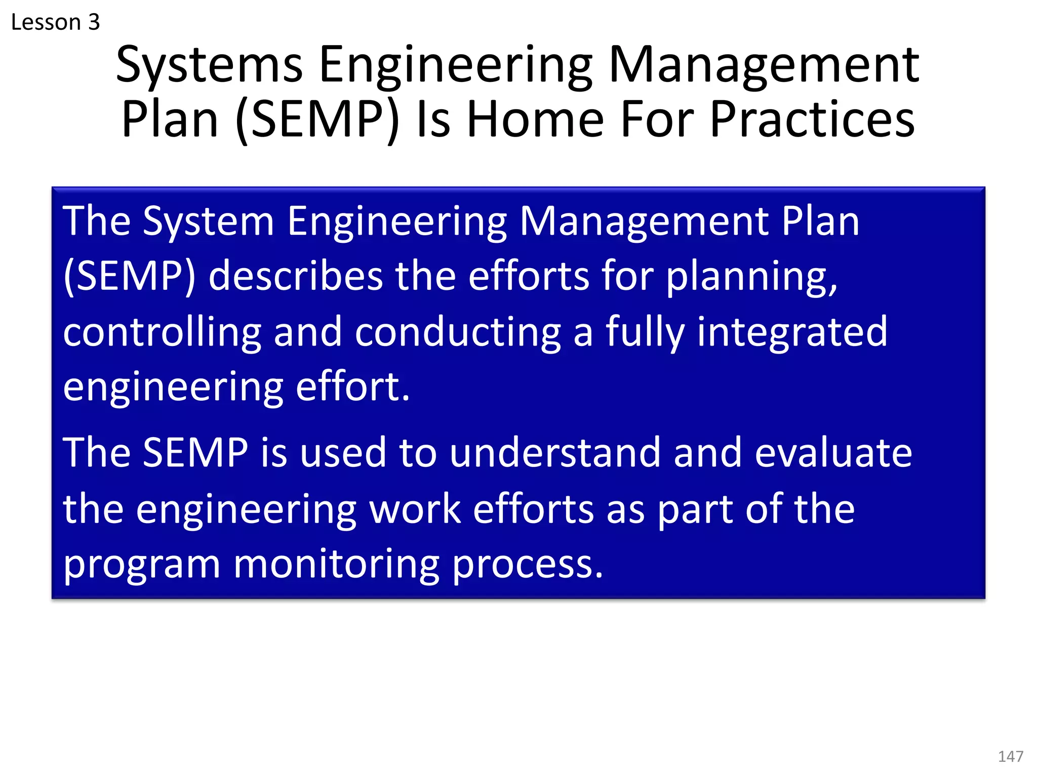 Systems Engineering Management
Plan (SEMP) Is Home For Practices
The System Engineering Management Plan
(SEMP) describes the efforts for planning,
controlling and conducting a fully integrated
engineering effort.
The SEMP is used to understand and evaluate
the engineering work efforts as part of the
program monitoring process.
147
Lesson 3
 