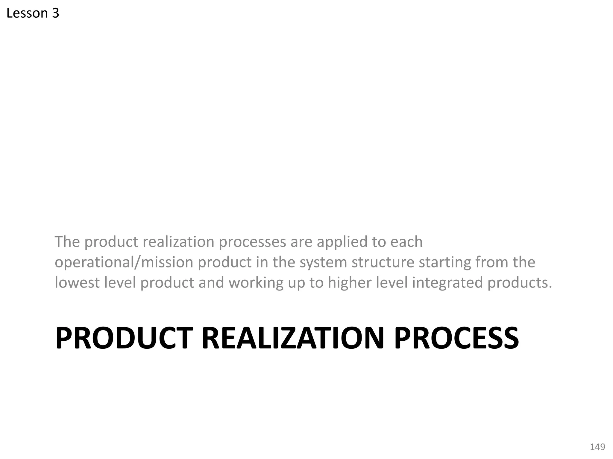 PRODUCT REALIZATION PROCESS
The product realization processes are applied to each
operational/mission product in the system structure starting from the
lowest level product and working up to higher level integrated products.
149
Lesson 3
 