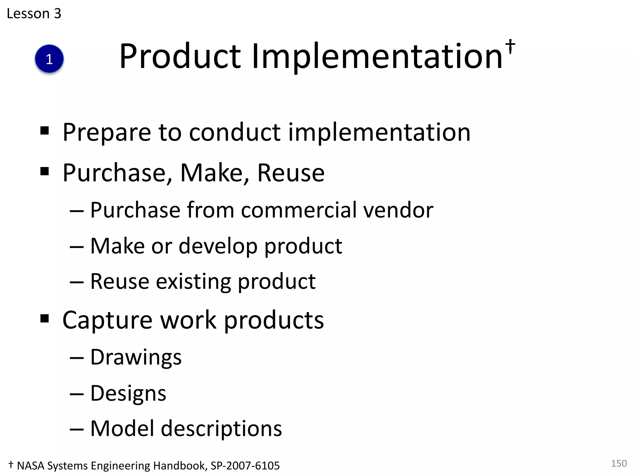 Product Implementation†
§ Prepare to conduct implementation
§ Purchase, Make, Reuse
– Purchase from commercial vendor
– Make or develop product
– Reuse existing product
§ Capture work products
– Drawings
– Designs
– Model descriptions
150
Lesson 3
1
† NASA Systems Engineering Handbook, SP-2007-6105
 