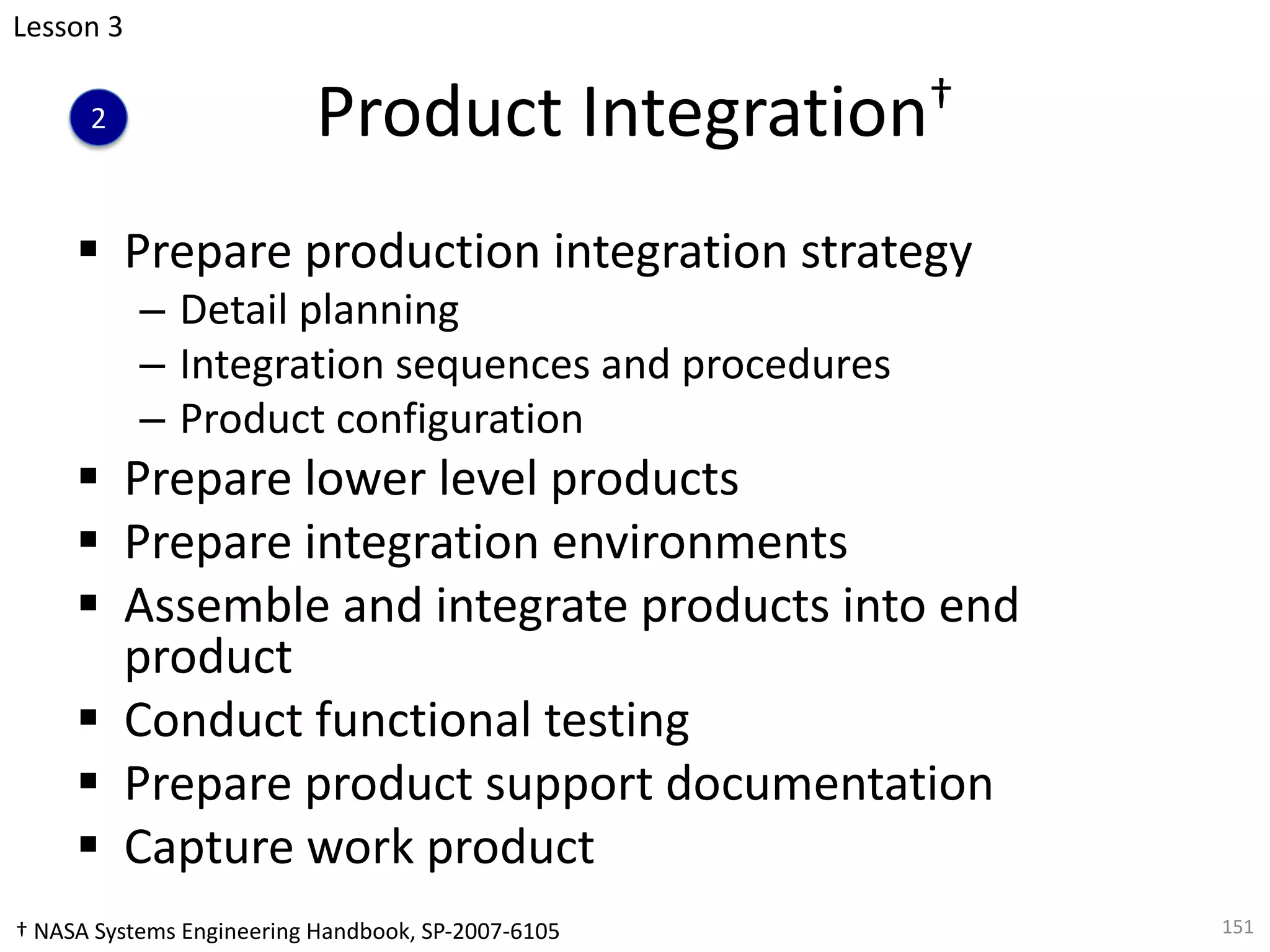 Product Integration†
§ Prepare production integration strategy
– Detail planning
– Integration sequences and procedures
– Product configuration
§ Prepare lower level products
§ Prepare integration environments
§ Assemble and integrate products into end
product
§ Conduct functional testing
§ Prepare product support documentation
§ Capture work product
151
Lesson 3
2
† NASA Systems Engineering Handbook, SP-2007-6105
 