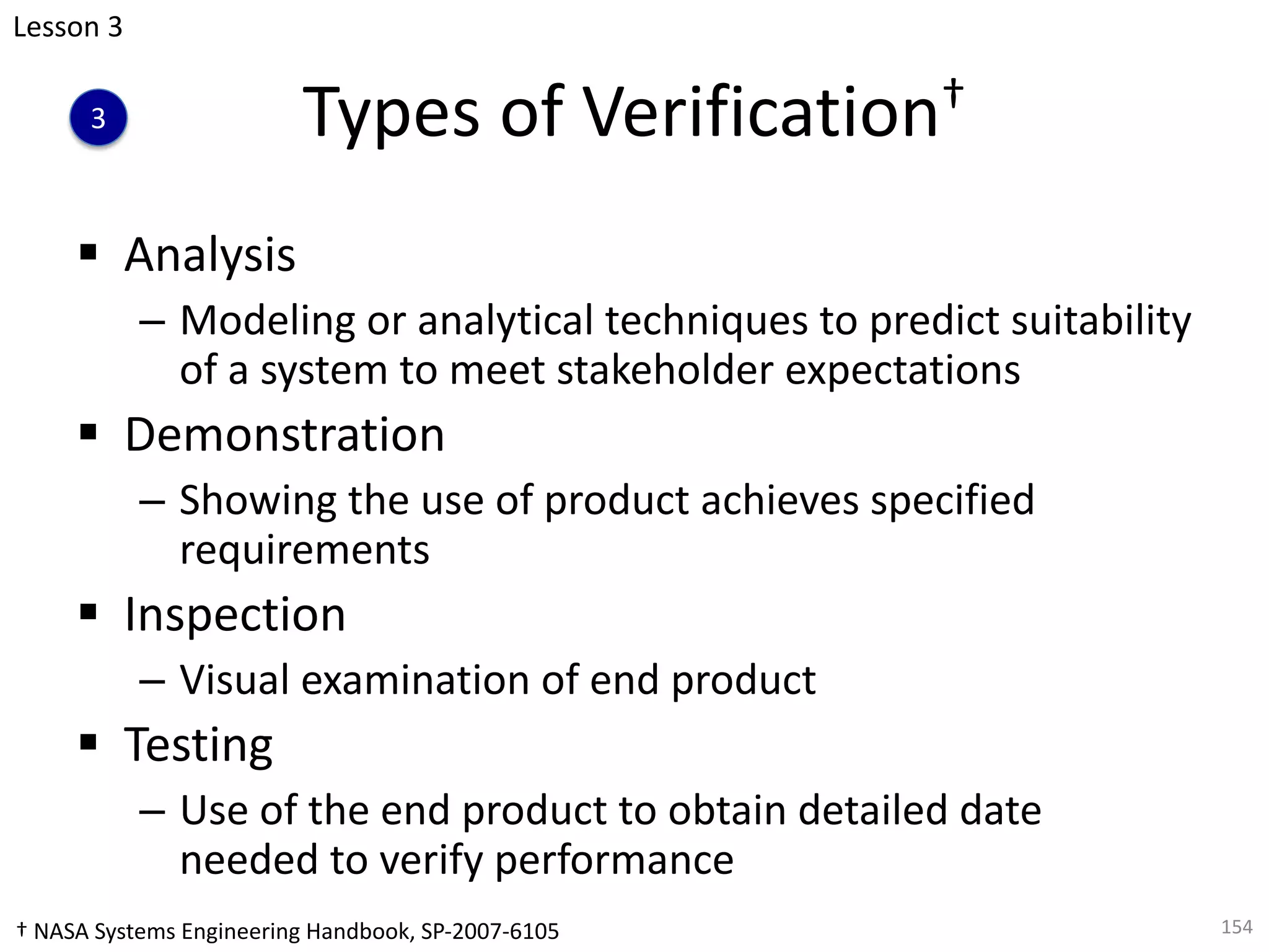 Types of Verification†
§ Analysis
– Modeling or analytical techniques to predict suitability
of a system to meet stakeholder expectations
§ Demonstration
– Showing the use of product achieves specified
requirements
§ Inspection
– Visual examination of end product
§ Testing
– Use of the end product to obtain detailed date
needed to verify performance
154
Lesson 3
3
† NASA Systems Engineering Handbook, SP-2007-6105
 