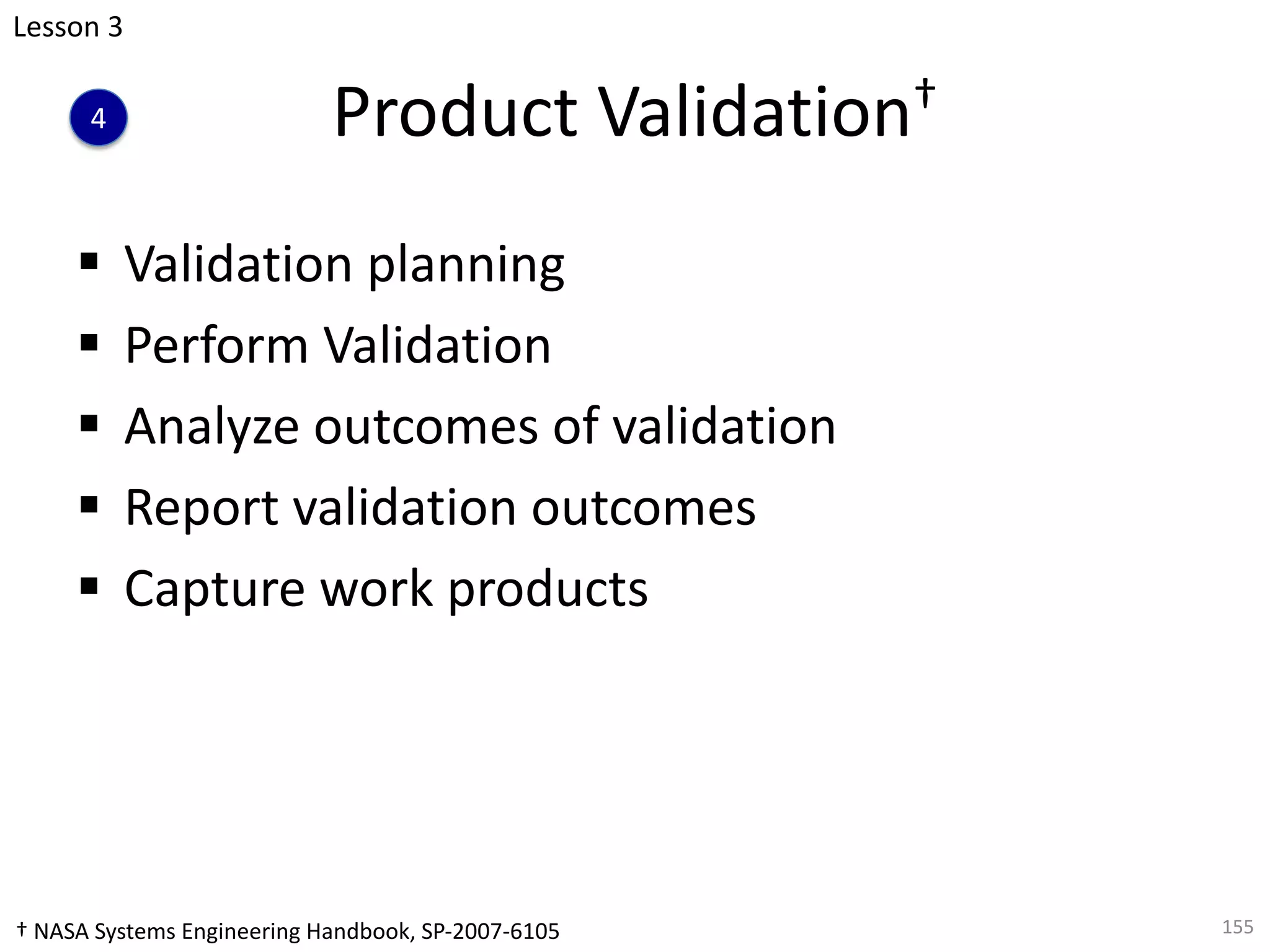 Product Validation†
§ Validation planning
§ Perform Validation
§ Analyze outcomes of validation
§ Report validation outcomes
§ Capture work products
155
Lesson 3
4
† NASA Systems Engineering Handbook, SP-2007-6105
 