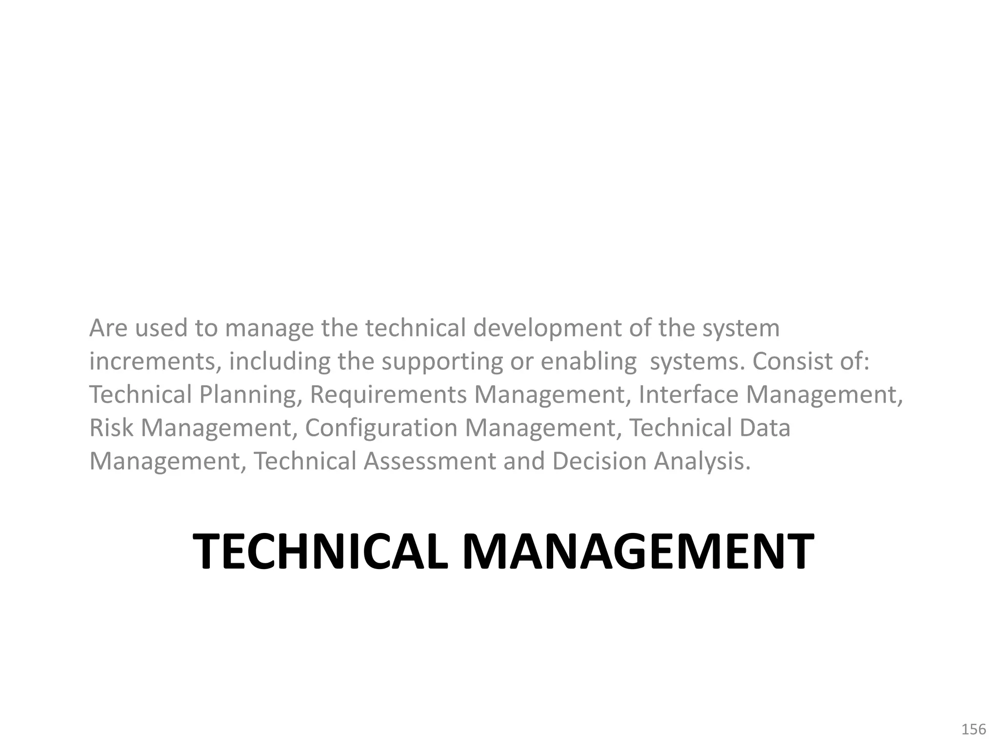 TECHNICAL MANAGEMENT
Are used to manage the technical development of the system
increments, including the supporting or enabling systems. Consist of:
Technical Planning, Requirements Management, Interface Management,
Risk Management, Configuration Management, Technical Data
Management, Technical Assessment and Decision Analysis.
156
 