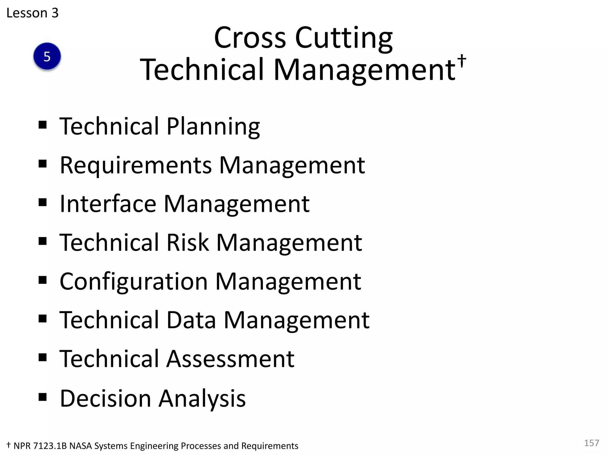 Cross Cutting
Technical Management†
§ Technical Planning
§ Requirements Management
§ Interface Management
§ Technical Risk Management
§ Configuration Management
§ Technical Data Management
§ Technical Assessment
§ Decision Analysis
157
Lesson 3
5
† NPR 7123.1B NASA Systems Engineering Processes and Requirements
 