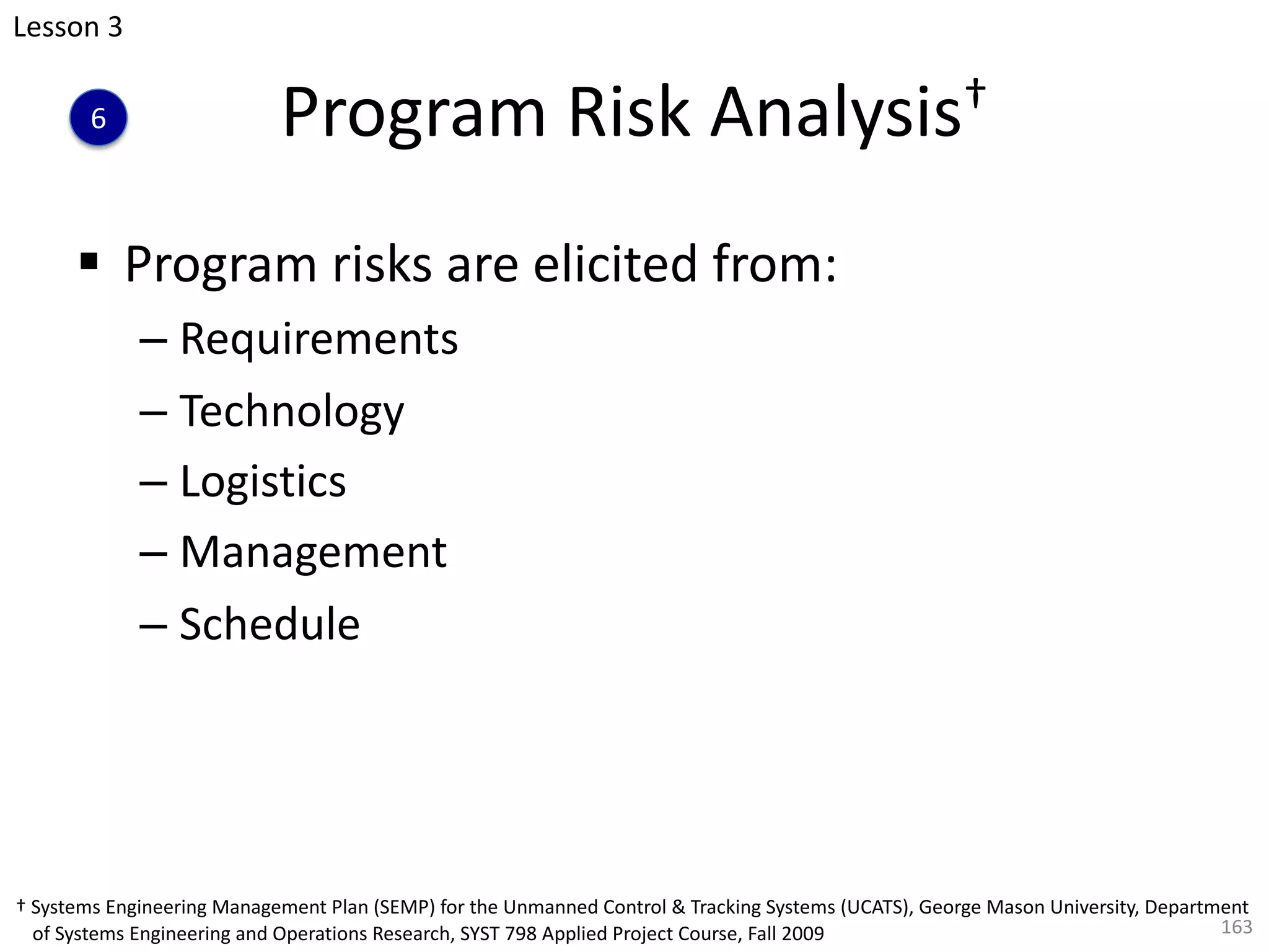 Program Risk Analysis†
§ Program risks are elicited from:
– Requirements
– Technology
– Logistics
– Management
– Schedule
163
† Systems Engineering Management Plan (SEMP) for the Unmanned Control & Tracking Systems (UCATS), George Mason University, Department
of Systems Engineering and Operations Research, SYST 798 Applied Project Course, Fall 2009
6
Lesson 3
 