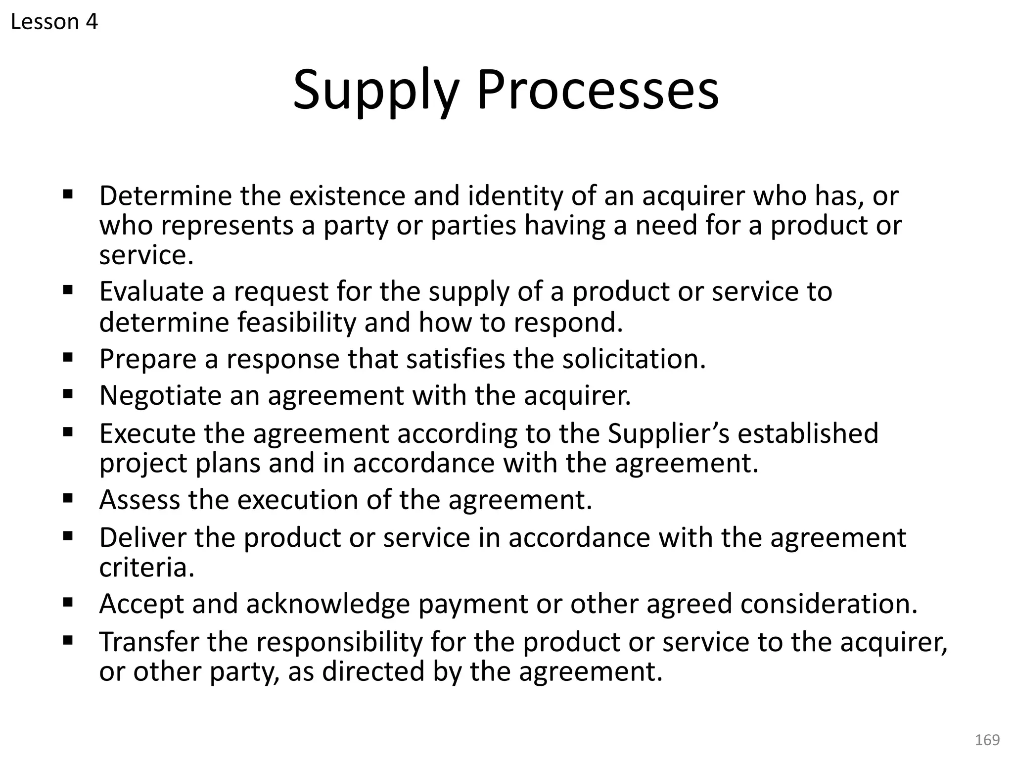 Supply Processes
§ Determine the existence and identity of an acquirer who has, or
who represents a party or parties having a need for a product or
service.
§ Evaluate a request for the supply of a product or service to
determine feasibility and how to respond.
§ Prepare a response that satisfies the solicitation.
§ Negotiate an agreement with the acquirer.
§ Execute the agreement according to the Supplier’s established
project plans and in accordance with the agreement.
§ Assess the execution of the agreement.
§ Deliver the product or service in accordance with the agreement
criteria.
§ Accept and acknowledge payment or other agreed consideration.
§ Transfer the responsibility for the product or service to the acquirer,
or other party, as directed by the agreement.
169
Lesson 4
 