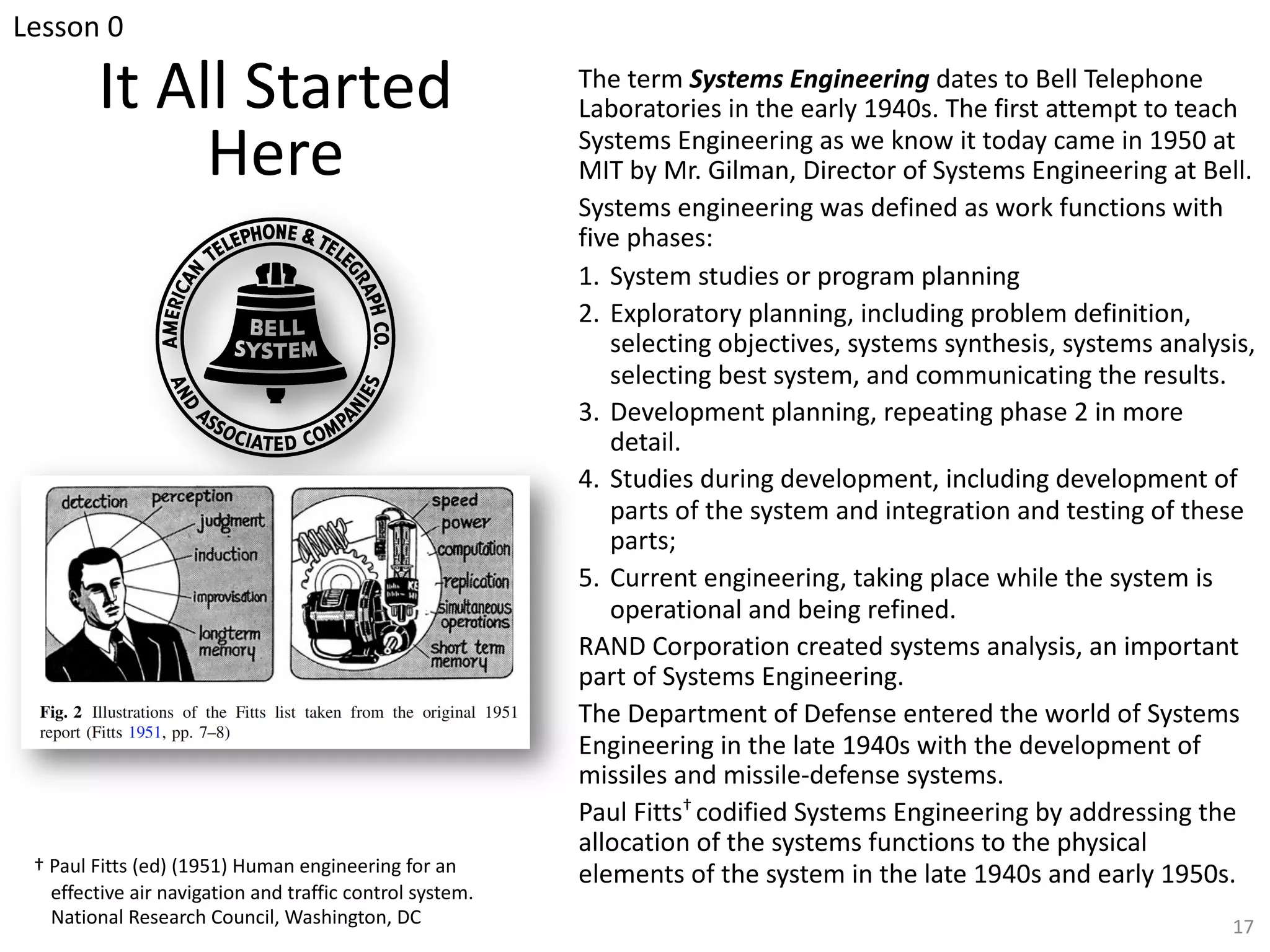 It All Started
Here
The term Systems Engineering dates to Bell Telephone
Laboratories in the early 1940s. The first attempt to teach
Systems Engineering as we know it today came in 1950 at
MIT by Mr. Gilman, Director of Systems Engineering at Bell.
Systems engineering was defined as work functions with
five phases:
1. System studies or program planning
2. Exploratory planning, including problem definition,
selecting objectives, systems synthesis, systems analysis,
selecting best system, and communicating the results.
3. Development planning, repeating phase 2 in more
detail.
4. Studies during development, including development of
parts of the system and integration and testing of these
parts;
5. Current engineering, taking place while the system is
operational and being refined.
RAND Corporation created systems analysis, an important
part of Systems Engineering.
The Department of Defense entered the world of Systems
Engineering in the late 1940s with the development of
missiles and missile-defense systems.
Paul Fitts† codified Systems Engineering by addressing the
allocation of the systems functions to the physical
elements of the system in the late 1940s and early 1950s.
† Paul Fitts (ed) (1951) Human engineering for an
effective air navigation and traffic control system.
National Research Council, Washington, DC 17
Lesson 0
 