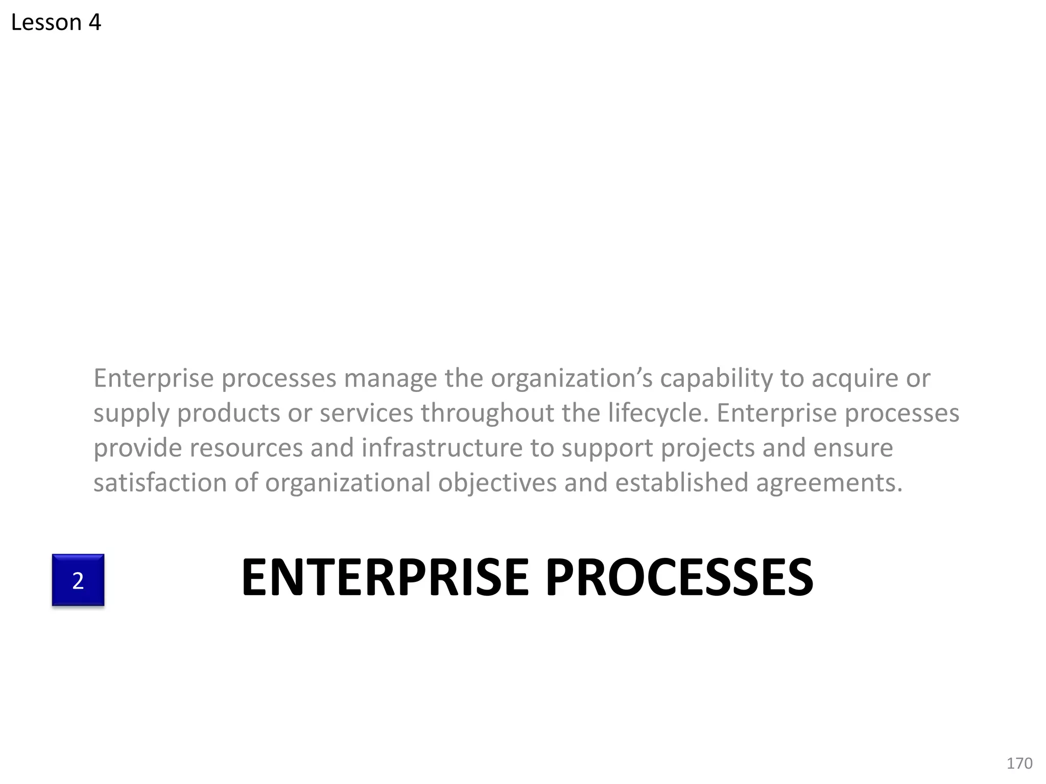 ENTERPRISE PROCESSES
Enterprise processes manage the organization’s capability to acquire or
supply products or services throughout the lifecycle. Enterprise processes
provide resources and infrastructure to support projects and ensure
satisfaction of organizational objectives and established agreements.
170
2
Lesson 4
 