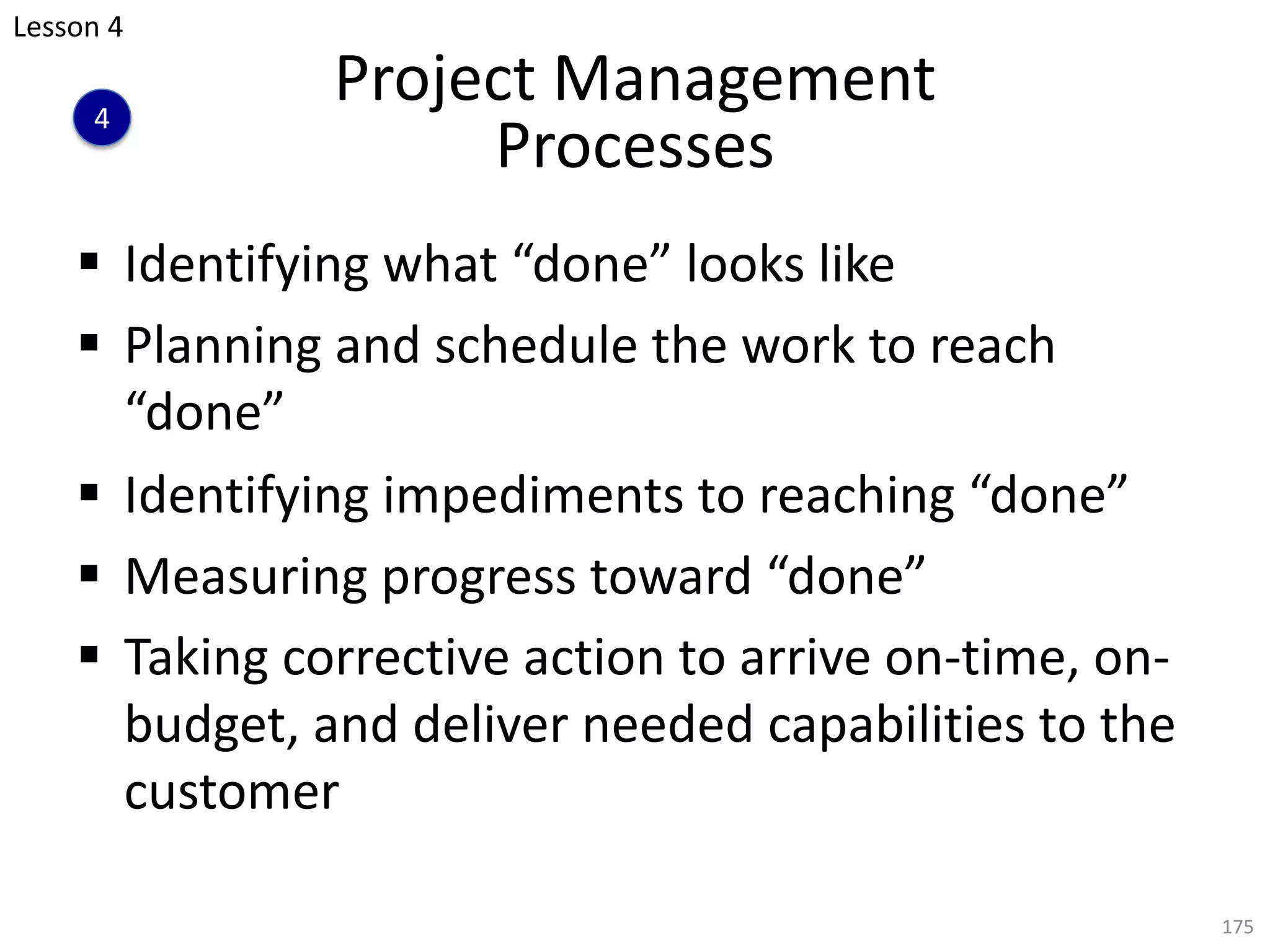 Project Management
Processes
§ Identifying what “done” looks like
§ Planning and schedule the work to reach
“done”
§ Identifying impediments to reaching “done”
§ Measuring progress toward “done”
§ Taking corrective action to arrive on-time, on-
budget, and deliver needed capabilities to the
customer
175
Lesson 4
4
 